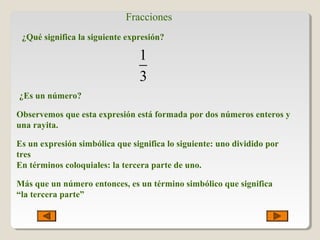 Fracciones
¿Qué significa la siguiente expresión?
1
3
¿Es un número?
Observemos que esta expresión está formada por dos números enteros y
una rayita.
Es un expresión simbólica que significa lo siguiente: uno dividido por
tres
En términos coloquiales: la tercera parte de uno.
Más que un número entonces, es un término simbólico que significa
“la tercera parte”
 