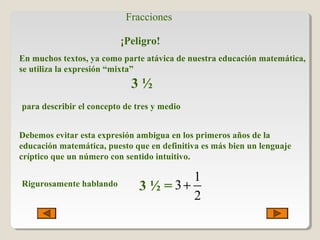 Fracciones
¡Peligro!
En muchos textos, ya como parte atávica de nuestra educación matemática,
se utiliza la expresión “mixta”
3 ½
para describir el concepto de tres y medio
Debemos evitar esta expresión ambigua en los primeros años de la
educación matemática, puesto que en definitiva es más bien un lenguaje
críptico que un número con sentido intuitivo.
Rigurosamente hablando 3 ½ =
1
3
2
+
 