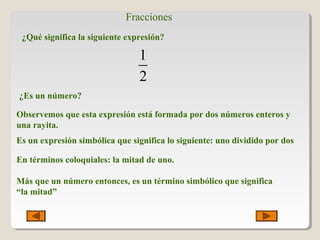 Fracciones
¿Qué significa la siguiente expresión?
1
2
¿Es un número?
Observemos que esta expresión está formada por dos números enteros y
una rayita.
Es un expresión simbólica que significa lo siguiente: uno dividido por dos
En términos coloquiales: la mitad de uno.
Más que un número entonces, es un término simbólico que significa
“la mitad”
 