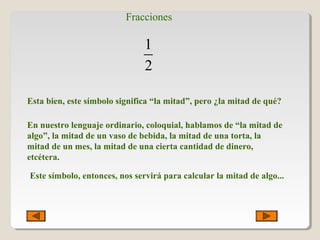 Fracciones
1
2
Esta bien, este símbolo significa “la mitad”, pero ¿la mitad de qué?
En nuestro lenguaje ordinario, coloquial, hablamos de “la mitad de
algo”, la mitad de un vaso de bebida, la mitad de una torta, la
mitad de un mes, la mitad de una cierta cantidad de dinero,
etcétera.
Este símbolo, entonces, nos servirá para calcular la mitad de algo...
 