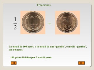 Fracciones
1
2
=
La mitad de 100 pesos, o la mitad de una “gamba”, o media “gamba”,
son 50 pesos.
100 pesos dividido por 2 son 50 pesos
 
