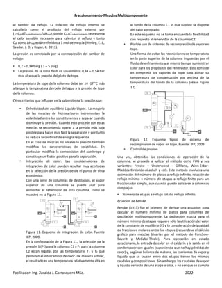 Fraccionamiento-Mezclas Multicomponente
Facilitador: Ing. Zoraida J. Carrasquero MSc. 2022
el tambor de reflujo. La relación de reflujo interno se
calcularía como el producto del reflujo externo por
(1+CpLΔTsubenfriamiento/ΔHvap); donde CpLΔTsubenfriamiento representa
el calor sensible necesario para calentar el reflujo y tanto
CpL como ΔHvap están referidos a 1 mol de mezcla (Henley, E. J.,
Seader, J. D. y Roper, K. 2011).
La presión es controlada por la contrapresión del tambor de
reflujo:
• 0,2 – 0,34 barg ( 3 – 5 psig)
• La presión de la zona flash es usualmente 0,34 – 0,54 bar
más alta que la presión del plato de tope.
La temperatura de tope de la columna debe ser 14 -17 °C más
alta que la temperatura de rocío del agua a la presión de tope
de la columna.
Otros criterios que influyen en la selección de la presión son:
• Selectividad del equilibrio Liquido-Vapor. La mayoría
de las mezclas de hidrocarburos incrementan la
volatilidad entre los constituyentes a separar cuando
disminuye la presión. Cuando esto procede con estas
mezclas se recomienda operar a la presión más baja
posible para hacer más fácil la separación y por tanto
se reduce la cantidad de energía requerida.
En el caso de mezclas no ideales la presión también
modifica las características de volatilidad. En
particular modifica la composición del azeótropo y
constituye un factor positivo para la separación.
• Integración de calor. Las consideraciones de
integración de calor pueden resultar muy acertadas
en la selección de la presión desde el punto de vista
económico.
Con una serie de columnas de destilación, el vapor
superior de una columna se puede usar para
alimentar el rehervidor de otra columna, como se
muestra en la Figura 11.
Figura 11. Esquema de integración de calor. Fuente
IFP, 2009.
En la configuración de la Figura 11, la selección de la
presión 1 (P1) para la columna C1 y P2 para la columna
C2 están regidas por las temperaturas T1 y T2 que
permiten el intercambio de calor. De manera similar,
el resultado es una temperatura relativamente alta en
el fondo de la columna C1 lo que supone se dispone
del calor apropiado.
En este esquema no se toma en cuenta la flexibilidad
con respecto al rehervidor de la columna C2.
• Posible uso de sistemas de recompresión de vapor en
tope.
Una forma de evitar las restricciones de temperatura
en la parte superior de la columna impuestas por el
fluido de enfriamiento y al mismo tiempo suministrar
calor para los propósitos del rehervidor. Esto consiste
en comprimir los vapores de tope para elevar su
temperatura de condensación por encima de la
temperatura del fondo de la columna (véase Figura
12).
Figura 12. Esquema típico de sistema de
recompresión de vapor en tope. Fuente: IFP, 2009
• Control de presión.
Una vez, obtenidas las condiciones de operación de la
columna, se procede a aplicar el método corto FUG y sus
variantes: Fenske – Underwood - Gilliland, Winn-Erbar-
Maddox-Kirkbride-Akashah y col). Este método involucra una
estimación del número de platos a reflujo infinito, relación de
reflujo mínimo y número de etapas a reflujo finito para un
fraccionador simple, aun cuando puede aplicarse a columnas
complejas.
• Número de etapas a reflujo total o reflujo infinito.
Ecuación de Fenske.
Fenske (1931) fue el primero de derivar una ecuación para
calcular el número mínimo de platos para columnas de
destilación multicomponente. La deducción exacta para el
número mínimo de etapas requiere sólo la utilización del valor
de la constante de equilibrio (K) y la consideración de igualdad
de fracciones molares entre las etapas (recuérdese el cálculo
gráfico para mezclas binarias por el método de Ponchon-
Savarit y McCabe-Thiele). Para operación en estado
estacionario, la entrada de calor en el calderín y la salida en el
condensador son iguales (suponiendo que no hay pérdidas de
calor) y, según el balance de materia, las corrientes de vapor y
líquido que se cruzan entre dos etapas tienen los mismos
caudales y composiciones. Sin embargo, los caudales de vapor
y líquido variarán de una etapa a otra, a no ser que se cumpla
 