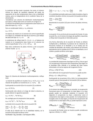 Fraccionamiento-Mezclas Multicomponente
Facilitador: Ing. Zoraida J. Carrasquero MSc. 2022
la condición de flujo molar constante. Por tanto, el número
mínimo de etapas de equilibrio depende del grado de
separación de los dos componentes clave y de su volatilidad
relativa, pero es independiente de la condición fásica de la
alimentación.
Considérese una columna de destilación multicomponente
que opera a reflujo total como se muestra en la Figura 13.
La relación de equilibrio para el componente clave liviano en el
plato del tope es y1 = K1*x1 (1)
Para un condensador total, y1 = xD, entonces
xD,LK = K1*x1 (2)
Un balance de materia en el volumen de control especificado
en la figura 13, alrededor del tope de la columna y por debajo
del plato del tope: V2 = L1 + D (3)
A condiciones de reflujo total D = 0 y V2 = L1, el balance de
materia en el componente clave liviano en el volumen de
control especificado: V2*y2 = L1*x1 + D*xD,LK (4)
Bajo estas condiciones de platos mínimos y de la ecuación
anterior resulta y2 = x1 (5)
Figura 13. Columna de destilación multicomponente a reflujo
total.
La relación de equilibrio en el plato 2 es y2 = K2*x2, si y2 = x1 la
relación de equilibrio se transforma en: x1 = K2*y2 (6)
Sustituyendo la ecuación (6) en la ecuación (2) se obtiene:
xD,LK = K1*K2*y2 (7)
Continuando este cálculo a lo largo de toda la columna, se
puede obtener la siguiente expresión:
xD,LK = K1*K2*…..*Kn*KB*xB,LK (8)
Por analogía para el componente clave pesado,
xD,HK = K1’*K2’*…..*Kn’*KB’*xB,HK (9)
La división de la ecuación (8) entre la ecuación (9):
89,45
89,<5
ef
egf
∗
eh
eh
i ∗ … ∗
ek
ek
i ∗
e=
e=
i ∗
8=,45
8=,<5
(10)
El valor de la relación de K es la volatilidad relativa, así la
ecuación (10) puede escribirse como:
89,45
89,<5
∗ ∗ … .∗ ∗ ∗
8=,45
8=,<5
(11)
Si la volatilidad promedio aplica para todos los platos y bajo la
condición de platos mínimo, la ecuación (11) puede escribirse:
89,45
89,<5
TRQm
no>k 8=,45
8=,<5
(12)
Resolviendo la ecuación (12) para número de platos mínimos,
Nmin
pqrs
tsu
vw,xy∗vz,{y
vw,{y∗vz,xy,
|
ts}~•€q
(13)
La ecuación 13 es una forma de la ecuación de Fenske. En esta
ecuación Nmin es el número de etapas de equilibrio requeridas
a reflujo total incluyendo el rehervidor parcial.
Una forma alternativa de la ecuación de Fenske se obtiene
multiplicando y dividiendo el producto de las relaciones de
fracciones molares en el destilado y en el residuo por los
caudales de destilado y de residuo, para obtener las funciones
equivalentes de los caudales de LK y HK en el destilado y en el
residuo y puede escribirse como sigue:
pqrs
ts•
‚w∗vw,xyƒ‚z∗vz,{yƒ
‚w∗vw,{yƒ‚z∗vz,xyƒ
„
ts‚}xy {y
⁄ ƒ~•€q
ts•u
†xy
†{y
|u
‡{y
‡xy
|„
ts‚}xy {y
⁄ ƒ~•€q
(14)
La cantidad del componente clave ligero es (D*xD). Esto es igual
a la recuperación fraccionaria del componente clave ligero en
el destilado (FR)D referido a la cantidad del clave liviano
alimentado y el cual se expresa de la siguiente forma:
(D*xD)LK = (FR)D*(F*xF)LK (15)
De la definición de recuperación fraccional se puede escribir:
(B*xB)LK = (1 – (FR)LK)*(F*xF)LK (16)
Sustituyendo las ecuaciones (15) y (16) y la correspondiente
ecuación para el clave pesado en la ecuación (14) se obtiene:
pqrs
tsˆ
‚‰Šxyƒw‚‰Š{yƒz
‹Œ• ‚‰ŠxyƒwŽ‹Œ• ‚‰Š{yƒzŽ
•
ts}~•€q
(17)
Si el número de etapas mínimas es conocido, la recuperación
fraccionaria para un componente no clave ligero o no clave
pesado puede ser calculada mediante la ecuación (17)
eligiendo el componente no clave a determinar como el
componente clave ligero o clave pesado. Si el componente es
escogido como el clave ligero, la fracción de recuperación del
componente no clave ligero (FRNLK)D puede expresarse como:
‰Špxy*w
} pyx/{y*~•€q
pqrs
‚‰Š{yƒz
Œ• ‚‰Š{yƒz
‘ } pxy/{y*~•€q
pqrs
(18)
La ecuación de Fenske como se muestra puede considerarse
rigurosa si (Kister, H., 1992):
 