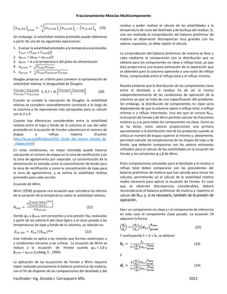 Fraccionamiento-Mezclas Multicomponente
Facilitador: Ing. Zoraida J. Carrasquero MSc. 2022
‚ ’e/“eƒ
TRQm
”‚ ’e/“eƒ ‚ ’e/“eƒ … ‚ ’e/“eƒ
n
•
(19)
Sin embargo, la volatilidad relativa promedio puede obtenerse
a partir de una de las siguientes expresiones:
1. Evaluar la volatilidad promedio a la temperatura promedio,
Tprom = (Ttope + Tfondo)/2
2. αprom = (αtope + αfondo)/2
3. αprom = α a la temperatura del plato de alimentación
4. TRQm – SQTH —Q KQ
5. TRQm – SQTH LW mH S —Q KQ
˜
Douglas propuso un criterio para convenir la aproximación de
volatilidad relativa, la desigualdad de Douglas:
™45,š›œA ™45,•›kI›
™45,š›œA‘ ™45,•›kI›
≤ 0,1 ∗ & Ÿ
™45,š›œA‘ ™45,•›kI›
(20)
Cuando se cumple la inecuación de Douglas, la volatilidad
relativa se considera razonablemente constante a lo largo de
la columna y las expresiones más apropiadas para su cálculo
son la 2 o 4.
Cuando hay diferencias considerables entre la volatilidad
relativa entre el tope y fondo de la columna el uso del valor
promedio en la ecuación de Fenske subestimará el número de
etapas a reflujo máximo (Fuente:
http://iq.ua.es/MetAprox/411_clculo_del_nmero_mnimo_de
_etapas.html).
En estas condiciones, un mejor estimado puede hacerse
calculando el número de etapas en la zona de rectificación y en
la zona de agotamiento por separado. La concentración de la
alimentación es tomada como la concentración de fondo para
la zona de rectificación y como la concentración de tope para
la zona de agotamiento, y se estima la volatilidad relativa
promedio para cada sección.
Ecuación de Winn.
Winn (1958) propone una ecuación que considera los efectos
de la variación de la temperatura sobre la volatilidad relativa,
¡m
W ˆ
¢45,9
¢45,=
u
¢<5,=
¢<5,9
|
£45
•
W ¤45 <5
⁄
(21)
Donde ϕLK y βLK/HK son constantes a una presión fija, evaluadas
a partir de los valores K del clave ligero y el clave pesado a las
temperaturas de tope y fondo de la columna, su relación es:
¥’e “e
⁄ 2’e 2“e*¦45
⁄ (22)
Este método no aplica a las mezclas que forman azeótropos o
a condiciones cercanas a las críticas. La ecuación de Winn se
reduce a la ecuación de Fenske cuando ϕLK = 1,0 y
βLK/HK = αLK/HK (Ludwig, E., 1994).
La aplicación de las ecuaciones de Fenske y Winn requiere
haber realizado previamente el balance preliminar de materia,
con el fin de disponer de las composiciones del destilado y del
residuo y poder realizar el cálculo de las volatilidades a la
temperatura de rocío del destilado y de burbuja del residuo. Si,
una vez realizada la comprobación del balance preliminar de
materia se observaran discrepancias muy grandes con los
valores supuestos, se debe repetir el cálculo.
La comprobación del balance preliminar de materia se lleva a
cabo mediante la comparación con la distribución que se
obtiene para los componentes no clave a reflujo total, ya que
ésta proporciona una buena estimación de la separación que
se obtendrá para la columna operando a una razón de reflujo
finita, comprendida entre el reflujo total y el reflujo mínimo.
Resulta evidente que la distribución de los componentes clave
entre el destilado y el residuo ha de ser la misma
independientemente de las condiciones de operación de la
columna ya que se trata de una especificación del problema.
Sin embargo, la distribución de componentes no clave varía
dependiendo de que la columna opere a reflujo total, a reflujo
mínimo o a reflujo intermedio. Una vez que se conoce Nmin,
la ecuación de Fenske y de Winn permite calcular las fracciones
molares xD y xB para todos los componentes no clave. Como ya
se ha dicho, estos valores proporcionan una primera
aproximación a la distribución real de los productos cuando se
utiliza un número de etapas superior al mínimo y, obviamente,
permiten calcular las temperaturas de las etapas de tope y de
fondo, que deberán compararse con los valores estimados
utilizados para el cálculo de las volatilidades en la ecuación de
Fenske y las constantes ϕ y β de Winn.
Estas composiciones calculadas para el destilado y el residuo a
reflujo total deben compararse con las procedentes del
balance preliminar de materia que han servido para iniciar los
cálculos, permitiendo así el cálculo de la volatilidad relativa
media necesaria para aplicar la ecuación de Fenske. En caso
que se observen discrepancias considerables, deberá
reconsiderarse el balance preliminar de materia y repetirse el
cálculo de Nmin y, si es necesario, también de la presión de
operación.
Sea i un componente no clave y r el componente de referencia
en este caso el componente clave pesado. La ecuación 14
adquiere la forma:
‹
†r
‡r
Ž ‹
†•
‡•
Ž ‚}r,•ƒ~•€q
pqrs
(22)
Y sustituyendo fi = di + bi, se obtiene:
‡r
§r
Œ‘‹
†•
‡•
Ž‚}r,•ƒ~•€q
pqrs
(23)
y
†r
§r‹
†•
‡•
Ž‚}r,•ƒ~•€q
pqrs
Œ‘‹
†•
‡•
Ž‚}r,•ƒ~•€q
pqrs
(24)
 