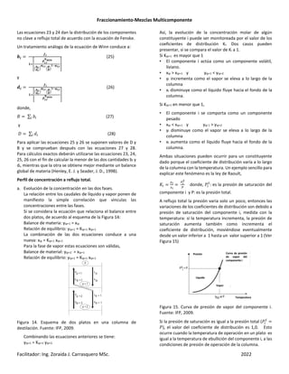 Fraccionamiento-Mezclas Multicomponente
Facilitador: Ing. Zoraida J. Carrasquero MSc. 2022
Las ecuaciones 23 y 24 dan la distribución de los componentes
no clave a reflujo total de acuerdo con la ecuación de Fenske.
Un tratamiento análogo de la ecuación de Winn conduce a:
‡r
§r
Œ‘¨
©
r,•
pqrs
‹
‡•
†•
Ž
ªr,•
‹
z
wŽ
Œ•ªr,•
«
(25)
y
†r
§r
Œ‘¨
‹
‡•
†•
Ž
ªr,•
‹
z
w
Ž
Œ•ªr,•
©r,•
pqrs
«
(26)
donde,
¬ ∑ ] (27)
y
_ ∑ # (28)
Para aplicar las ecuaciones 25 y 26 se suponen valores de D y
B y se comprueban después con las ecuaciones 27 y 28.
Para cálculos exactos deberán utilizarse las ecuaciones 23, 24,
25, 26 con el fin de calcular la menor de las dos cantidades bi y
di, mientras que la otra se obtiene mejor mediante un balance
global de materia (Henley, E. J. y Seader, J. D., 1998).
Perfil de concentración a reflujo total.
a. Evolución de la concentración en las dos fases.
La relación entre los caudales de líquido y vapor ponen de
manifiesto la simple correlación que vinculas las
concentraciones entre las fases.
Si se considera la ecuación que relaciona el balance entre
dos platos, de acuerdo al esquema de la Figura 14:
Balance de materia: yip+1 = xip
Relación de equilibrio: yip+1 = Kip+1 xip+1
La combinación de las dos ecuaciones conduce a una
nueva: xip = Kip+1 xip+1
Para la fase de vapor estas ecuaciones son válidas,
Balance de material: yip+2 = xip+1
Relación de equilibrio: yip+1 = Kip+1 xip+1
Figura 14. Esquema de dos platos en una columna de
destilación. Fuente: IFP, 2009.
Combinando las ecuaciones anteriores se tiene:
yip+1 = Kip+1 yip+2
Así, la evolución de la concentración molar de algún
constituyente i puede ser monitoreada por el valor de los
coeficientes de distribución Ki. Dos casos pueden
presentar, si se compara el valor de Ki a 1.
Si Kip+1 es mayor que 1
• El componente i actúa como un componente volátil,
liviano.
• xip > xip+1 y yip+1 < yip+2
• yi incrementa como el vapor se eleva a lo largo de la
columna
• xi disminuye como el líquido fluye hacia el fondo de la
columna.
Si Kip+1 en menor que 1,
• El componente i se comporta como un componente
pesado
• xip < xip+1 y yip´1 > yip+2
• yi disminuye como el vapor se eleva a lo largo de la
columna
• xi aumenta como el líquido fluye hacia el fondo de la
columna.
Ambas situaciones pueden ocurrir para un constituyente
dado porque el coeficiente de distribución varía a lo largo
de la columna con la temperatura. Un ejemplo sencillo para
explicar este fenómeno es la ley de Raoult,
2
Y>
8>
>
-
donde, ®¯
: es la presión de saturación del
componente i y P: es la presión total.
A reflujo total la presión varia solo un poco, entonces las
variaciones de los coeficientes de distribución son debido a
presión de saturación del componente i, medida con la
temperatura: si la temperatura incrementa, la presión de
saturación aumenta también como incrementa el
coeficiente de distribución, moviéndose eventualmente
desde un valor inferior a 1 hasta un valor superior a 1 (Ver
Figura 15)
Figura 15. Curva de presión de vapor del componente i.
Fuente: IFP, 2009.
Si la presión de saturación es igual a la presión total (®¯
®), el valor del coeficiente de distribución es 1,0. Esto
ocurre cuando la temperatura de operación en un plato es
igual a la temperatura de ebullición del componente i, a las
condiciones de presión de operación de la columna.
 
