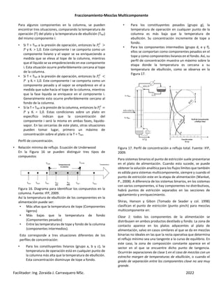Fraccionamiento-Mezclas Multicomponente
Facilitador: Ing. Zoraida J. Carrasquero MSc. 2022
Para algunos componentes en la columna, se pueden
encontrar tres situaciones, comparando la temperatura de
operación (T) del plato y la temperatura de ebullición (Tbpi)
del mismo componente i:
• Si T > Tbpi a la presión de operación, entonces la ®¯
>
® y Ki > 1,0. Este componente i se comporta como un
componente liviano y el vapor se va enriqueciendo a
medida que se eleva al tope de la columna, mientras
que el líquido se va empobreciendo en ese componente
i. Esta situación ocurre preferiblemente cercana al tope
de la columna.
• Si T < Tbpi a la presión de operación, entonces la ®¯
C
® y Ki < 1,0. Este componente i se comporta como un
componente pesado y el vapor se empobrece en el a
medida que sube hacia el tope de la columna, mientras
que la fase liquida se enriquece en el componente i.
Generalmente esto ocurre preferiblemente cercano al
fondo de la columna.
• Si la T = Tbpi a la presión de la columna, entonces la ®¯
® y Ki = 1,0. Estas condiciones sobre un plato en
específico indican que la concentración del
componente i será la misma en ambas fases, liquido-
vapor. En las cercanías de este plato, otras situaciones
pueden tomar lugar, primero un máximo de
concentración sobre el plato si la T = Tbpi.
Perfil de concentración.
• Relación mínima de reflujo. Ecuación de Underwood
En la Figura 16 se pueden distinguir tres tipos de
compuestos
Figura 16. Diagrama para identificar los compuestos en la
columna. Fuente: IFP, 2009.
Así la temperatura de ebullición de los componentes en la
alimentación puede ser:
• Más altas que la temperatura de tope (Componentes
ligeros)
• Más bajas que la temperatura de fondo
(Componentes pesados)
• Entre las temperaturas de tope y fondo de la columna
(componentes intermedios).
Esto corresponde a tres situaciones diferentes de los
perfiles de concentración:
• Para los constituyentes livianos (grupo a, b y c), la
temperatura de operación está en cualquier punto de
la columna más alta que la temperatura de ebullición.
Esta concentración disminuye de tope a fondo.
• Para los constituyentes pesados (grupo g), la
temperatura de operación en cualquier punto de la
columna es más baja que la temperatura de
ebullición. Su concentración incremente de tope a
fondo.
• Para los componentes intermedios (grupo d, e y f),
ellos se comportan como componentes pesados en el
tope y como componentes livianos en el fondo. Así, su
perfil de concentración muestra un máximo sobre la
etapa donde la temperatura es cercana a su
temperatura de ebullición, como se observa en la
Figura 17.
Figura 17. Perfil de concentración a reflujo total. Fuente: IFP,
2009.
Para sistemas binarios el punto de estricción suele presentarse
en el plato de alimentación. Cuando esto sucede, se puede
obtener la solución analítica para los flujos límites que también
es válida para sistemas multicomponente, siempre y cuando el
punto de estricción este en la etapa de alimentación (Wankat,
P., 2008). A diferencia de los sistemas binarios, en los sistemas
con varios componentes, si hay componentes no distributivos,
habrá puntos de estricción separados en las secciones de
agotamiento y enriquecimiento.
Shiras, Hanson y Gibon (Tomado de Seader y col. 1998)
clasifican el punto de estricción (punto pinch) para mezclas
multicomponente en:
Clase 1: todos los componentes de la alimentación se
distribuyen en ambos productos destilado y fondo. La zona de
contacto aparece en los platos adyacentes al plato de
alimentación, salvo en casos similares al que se da en mezclas
binarias no ideales en las que la recta operativa que determina
el reflujo mínimo sea una tangente a la curva de equilibrio. En
este caso, la zona de composición constante aparece en el
sector en el que se encuentre dicho punto de tangencia.
Ocurrirán separaciones de clase 1 en el caso de mezclas con un
estrecho margen de temperaturas de ebullición, o cuando el
grado de separación entre los componentes clave no sea muy
grande.
 