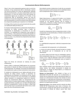 Fraccionamiento-Mezclas Multicomponente
Facilitador: Ing. Zoraida J. Carrasquero MSc. 2022
Clase 2: Uno o más componentes aparecen solo en uno de los
productos. Si hay componentes NLK no distribuidos, aparece
una zona de contacto en el sector de agotamiento, separada
del piso de alimentación, y los pisos comprendidos entre el de
alimentación y la zona de contacto sirven para eliminar los
componentes ligeros que no aparecen en el residuo. Si hay
componentes NHK no distribuidos, aparece una zona de
contacto en el sector de enriquecimiento, y las etapas entre el
piso de alimentación y la zona de contacto sirven para eliminar
los componentes pesados que no aparecen en el destilado.
En la Figura 18 se muestran los puntos de estricción de acuerdo
a la clasificación dada por Shiras y col.
En mezclas multicomponente los componentes distribuidos se
encuentran en ambas corrientes, tope y fondo; los
componentes no distribuidos se encuentran en una sola
corriente; si la volatilidad del componente clave pesado es
menor a 0,9 (αHK < 0,9), entonces los componentes pesados no
se distribuyen; si la volatilidad del componente clave liviano es
mayor a 1,1 (αHK > 1,1), entonces los componentes clave liviano
no se distribuyen.
Figura 18. Puntos de estricción en sistemas de varios
componentes.
Colburn (1941) y Underwood (1949) deducen las ecuaciones
para estimar la relación de reflujo mínimo para destilaciones
multicomponente. Sin embargo, la ecuación de Underwood es
más ampliamente usada es la que se presenta en esta sección.
El método de Underwood da una rápida estimación de los
requisitos de reflujo mínimo, cuando se especifican las
composiciones del destilado y los productos de cola. Asume
flujo molar constante en las zonas intermedias y la volatilidad
relativa constante a la temperatura media de la columna.
Aunque las composiciones deben ser estrictamente las de
reflujo mínimo, los valores determinados a reflujo total, por la
ecuación de Fenske, se pueden usar. Un mejor estimado puede
obtenerse reemplazando el número de etapas a reflujo total
de la ecuación 21 por una estimación del número real; un valor
igual a Nmin/6 es frecuentemente usado.
Este método consiste en determinar el valor de una constante
θ que se encuentra numéricamente entre la volatilidad relativa
de los componentes clave y satisface la ecuación:
`
∗ Ea>
− ±
1 − ,
F
Deben determinarse n-1 valores de θ, donde n es el número
de componentes que se distribuyen. Luego, este factor θ se
sustituye en una segunda ecuación, que se muestra a
continuación, y relaciona el reflujo mínimo con la volatilidad
relativa y la composición del destilado:
u
1
_
|
m
+ 1 `
∗ E3>
− ±
F
Cuando los componentes clave son adyacentes es decir, no hay
componentes no clave distribuidos, el método se desarrolla de
la siguiente manera:
`
∗ Ea>
− ±
∗ Eaf
− ±
+
∗ Eah
− ±
+ ⋯ +
∗ Eak
− ±
1 − ,
F
Donde:
αi = volatilidad del componente i referida al componente clave
pesado.
xFi: composición del componente i, en la alimentación.
q: número de moles de líquido saturado formado en el plato
de alimentación por la introducción de un mol de
alimentación.
Los valores validos de θ están entre las volatilidades relativas
de los componentes clave, αHK/HK < θ < αLK/HK y se determina por
ensayo y error. Luego de obtenido el valor de θ, se sustituye
en la segunda ecuación de Underwood, como se muestra a
continuación:
u
1
_
|
m
+ 1
∗ E3f
− ±
+
∗ E3h
− ±
+ ⋯ +
∗ E3k
− ±
Otros métodos también están disponibles para el cálculo de
reflujo mínimo. Van Winkle recomienda el método de
Underwood’s, el método de Brown-Martin y el método de
Colburn (Kister, H., 1998).
Método de Brown-Martin: este método se basa en la
observación del punto de estricción en la alimentación, la
relación de los componentes clave es esencialmente igual a su
relación en la alimentación de líquido. Este método es menos
complicado y es adecuado para estimaciones conservadoras.
Es adecuado principalmente para hidrocarburos en situaciones
donde no se requiere gran precisión.
Método de Colburn: este método calcula la relación de reflujo
mínima de los componentes clave como si formaran una
mezcla binaria, corrige este valor para los no clave ligero y no
clave pesado. El método de Colburn asume flujo molar
 