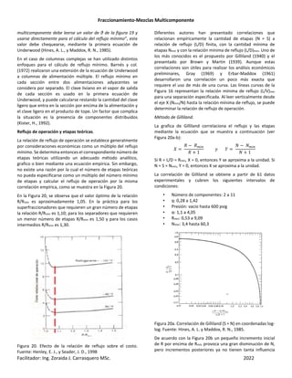 Fraccionamiento-Mezclas Multicomponente
Facilitador: Ing. Zoraida J. Carrasquero MSc. 2022
multicomponente debe leerse un valor de θ de la figura 19 y
usarse directamente para el cálculo del reflujo mínimo”, este
valor debe chequearse, mediante la primera ecuación de
Underwood (Hines, A. L., y Maddox, R. N., 1985).
En el caso de columnas complejas se han utilizado distintos
enfoques para el cálculo de reflujo mínimo. Barnés y col.
(1972) realizaron una extensión de la ecuación de Underwood
a columnas de alimentación múltiple. El reflujo mínimo en
cada sección entre dos alimentaciones adyacentes se
considera por separado. El clave liviano en el vapor de salida
de cada sección es usado en la primera ecuación de
Underwood, y puede calcularse restando la cantidad del clave
ligero que entra en la sección por encima de la alimentación y
el clave ligero en el producto de tope. Un factor que complica
la situación es la presencia de componentes distribuidos
(Kister, H., 1992).
Reflujo de operación y etapas teóricas.
La relación de reflujo de operación se establece generalmente
por consideraciones económicas como un múltiplo del reflujo
mínimo. Se determina entonces el correspondiente número de
etapas teóricas utilizando un adecuado método analítico,
grafico o bien mediante una ecuación empírica. Sin embargo,
no existe una razón por la cual el número de etapas teóricas
no pueda especificarse como un múltiplo del número mínimo
de etapas y calcular el reflujo de operación por la misma
correlación empírica, como se muestra en la Figura 20.
En la Figura 20, se observa que el valor óptimo de la relación
R/Rmin es aproximadamente 1,05. En la práctica para los
superfraccionadores que requieren un gran número de etapas
la relación R/Rmin es 1,10; para los separadores que requieren
un menor número de etapas R/Rmin es 1,50 y para los casos
intermedios R/Rmin es 1,30.
Figura 20. Efecto de la relación de reflujo sobre el costo.
Fuente: Henley, E. J., y Seader, J. D., 1998
Diferentes autores han presentado correlaciones que
relacionan empíricamente la cantidad de etapas (N = S) a
relación de reflujo (L/D) finita, con la cantidad mínima de
etapas Nmin y con la relación mínima de reflujo (L/D)min. Uno de
los más conocidos es el propuesto por Gilliland (1940) y el
presentado por Brown y Martin (1939). Aunque estas
correlaciones son útiles para realizar los análisis económicos
preliminares, Gray (1969) y Erbar-Maddox (1961)
desarrollaron una correlación un poco más exacta que
requiere el uso de más de una curva. Las líneas curvas de la
Figura 16 representan la relación mínima de reflujo (L/V)min
para una separación especificada. Al leer verticalmente desde
el eje X (Nmin/N) hasta la relación mínima de reflujo, se puede
determinar la relación de reflujo de operación.
Método de Gilliland.
La grafica de Gilliland correlaciona el reflujo y las etapas
mediante la ecuación que se muestra a continuación (ver
Figura 20a-b):
´
0 − 0m
0 + 1
^ µ
¡ − ¡m
¡ + 1
Si R = L/D = Rmin, X = 0, entonces Y se aproxima a la unidad. Si
N = S = Nmin, Y = 0, entonces X se aproxima a la unidad.
La correlación de Gilliland se obtiene a partir de 61 datos
experimentales y cubren los siguientes intervalos de
condiciones:
• Número de componentes: 2 a 11
• q: 0,28 a 1,42
• Presión: vacío hasta 600 psig
• α: 1,1 a 4,05
• Rmin: 0,53 a 9,09
• Nmin: 3,4 hasta 60,3
Figura 20a. Correlación de Gilliland (S = N) en coordenadas log-
log. Fuente: Hines, A. L. y Maddox, R. N., 1985.
De acuerdo con la Figura 20b un pequeño incremento inicial
de R por encima de Rmín provoca una gran disminución de N,
pero incrementos posteriores ya no tienen tanta influencia
 