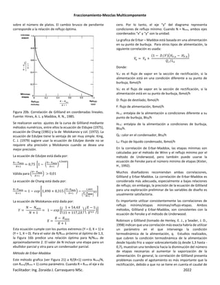 Fraccionamiento-Mezclas Multicomponente
Facilitador: Ing. Zoraida J. Carrasquero MSc. 2022
sobre el número de platos. El cambio brusco de pendiente
corresponde a la relación de reflujo óptima.
Figura 20b. Correlación de Gilliland en coordenadas lineales.
Fuente: Hines, A. L. y Maddox, R. N., 1985.
Se realizaron varios ajustes de la curva de Gilliland mediante
métodos numéricos, entre ellos la ecuación de Eldujee (1975),
ecuación de Chang (1981) y la de Molokanov y col. (1972). La
ecuación de Eduljee tiene la ventaja de ser muy simple. King,
C. J. (1979) sugiere usar la ecuación de Eduljee donde no se
requiere alta precisión y Molokanov cuando se desea una
mejor precisión.
La ecuación de Eduljee está dada por:
n no>k
n‘
0,75 •1 − ‹
³ ³o>k
³‘
Ž
,O¶¶
„
Válida para ‹
³ ³o>k
³‘
Ž > 0,01
La ecuación de Chang está dada por:
n no>k
n‘
1 − $E+ ·1,490 + 0,315 ‹
³ ³o>k
³‘
Ž −
, O
‹
º•ºo>k
º»f
Ž
¼,f½
La ecuación de Molokanov está dada por:
µ
¡ − ¡m
¡ + 1
1 − $E+ •u
1 + 54,4´
11 + 117,2´
| u
´ − 1
´ ,O
|„
´
0 − 0m
0 + 1
Esta ecuación cumple con los puntos extremos (Y = 0, X = 1) e
(Y = 1, X = 0). Para el valor de R/Rmin próximo al óptimo de 1,3,
la Figura 16b predice una relación óptima para N/Nmin de
aproximadamente 2. El valor de N incluye una etapa para un
ebullidor parcial y otra para un condensador parcial.
Método de Erbar-Maddox
Este método grafica (ver Figura 21) a R/(R+1) contra Nmin/N,
con Rmin/(Rmin + 1) como parámetro. Cuando R = Rmin el eje x da
cero. Por lo tanto, el eje “y” del diagrama representa
condiciones de reflujo mínimo. Cuando N = Nmin, ambos ejes
coordenados “x” y “y” son la unidad.
La grafica de Erbar – Maddox está basada en una alimentación
en su punto de burbuja. Para otros tipos de alimentación, la
siguiente correlación es usada:
c
¾ c¿ +
1 − _ d
⁄ *‚;a,¾ − ;a,¿ƒ
ÀP 1Q
⁄
Donde:
Vu: es el flujo de vapor en la sección de rectificación, si la
alimentación está en una condición diferente a su punto de
burbuja, lbmol/h
Vk: es el flujo de vapor en la sección de rectificación, si la
alimentación está en su punto de burbuja, lbmol/h
D: flujo de destilado, lbmol/h
F: flujo de alimentación, lbmol/h
HF,u: entalpia de la alimentación a condiciones diferente a su
punto de burbuja, Btu/h
HF,k: entalpia de la alimentación a condiciones de burbuja,
Btu/h.
Qc: calor en el condensador, Btu/h
Lo: Flujo de líquido condensado, lbmol/h
En la correlación de Erbar-Maddox, las etapas mínimas son
calculadas por el método de Winn y el reflujo mínimo por el
método de Underwood, pero también puede usarse la
ecuación de Fenske para el número mínimo de etapas (Kister,
H., 1992).
Muchos diseñadores recomiendan ambas correlaciones,
Gilliland y Erbar-Maddox. La correlación de Erbar-Maddox es
considerada más adecuada, especialmente a bajas relaciones
de reflujo; sin embargo, la precisión de la ecuación de Gilliland
para una exploración preliminar de las variables de diseño es
usualmente satisfactoria.
Es importante utilizar consistentemente las correlaciones de
reflujo mínimo/etapas mínimas/reflujo-etapas. Ambos
métodos, Gilliland y Erbar-Maddox, son consistentes con la
ecuación de Fenske y el método de Underwood.
Robinson y Gilliland (tomado de Henley, E. J., y Seader, J. D.,
1998) indican que una correlación más exacta habría de utilizar
un parámetro en el que intervenga la condición
termodinámica de la alimentación, q. Estudios realizados,
que cubren la condición termodinámica de la alimentación
desde liquido frio a vapor sobrecalentado (q desde 1,3 hasta -
0,7), muestran una tendencia hacia la disminución del número
de etapas necesarias al aumentar la vaporización de la
alimentación. En general, la correlación de Gilliland presenta
problemas cuando el agotamiento es más importante que la
rectificación, debido a que no se tiene en cuenta el caudal de
 