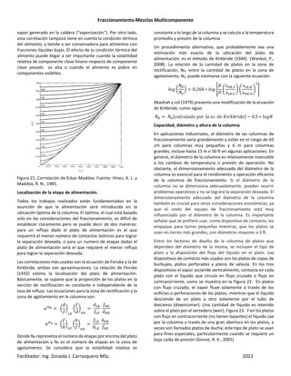 Fraccionamiento-Mezclas Multicomponente
Facilitador: Ing. Zoraida J. Carrasquero MSc. 2022
vapor generado en la caldera ("vaporización"). Por otro lado,
esta correlación tampoco tiene en cuenta la condición térmica
del alimento, y tiende a ser conservadora para alimentos con
fracciones líquidas bajas. El efecto de la condición térmica del
alimento puede llegar a ser importante cuando la volatilidad
relativa de componente clave liviano respecto de componente
clave pesado es alta o cuando el alimento es pobre en
componentes volátiles.
Figura 21. Correlación de Erbar-Maddox. Fuente: Hines, A. L. y
Maddox, R. N., 1985.
Localización de la etapa de alimentación.
Todos los trabajos realizados están fundamentados en la
asunción de que la alimentación será introducida en la
ubicación óptima de la columna. El óptimo, el cual está basado
solo en las consideraciones del fraccionamiento, es difícil de
establecer claramente pero se puede decir de dos maneras:
para un reflujo dado el plato de alimentación es el que
requerirá el menor número de contactos teóricos para lograr
la separación deseada, o para un numero de etapas dadas el
plato de alimentación será el que requiere el menor reflujo
para lograr la separación deseada.
Las correlaciones más usadas son la ecuación de Fenske y la de
Kirkbride, ambas son aproximaciones. La relación de Fenske
(1932) estima la localización del plato de alimentación.
Básicamente, se supone que la proporción de los platos en la
sección de rectificación es constante e independiente de la
tasa de reflujo. Las ecuaciones para la zona de rectificación y la
zona de agotamiento en la columna son:
nº u
#
|
’e
u
#
|
“e
#’e
’e
“e
#“e
n- u
]
|
’e
u
]
|
“e
’e
]’e
]“e
“e
Donde NR representa el número de etapas por encima del plato
de alimentación y NS es el número de etapas en la zona de
agotamiento. Se considera que la volatilidad relativa es
constante a lo largo de la columna y se calcula a la temperatura
promedio y presión de la columna.
Un procedimiento alternativo, que probablemente sea una
estimación más exacta de la ubicación del plato de
alimentación, es el método de Kirkbride (1944) (Wankat, P.,
2008). La relación de la cantidad de platos en la zona de
rectificación, NR, entre la cantidad de platos en la zona de
agotamiento, NS, puede estimarse con la siguiente ecuación:
Á u
¡³
¡¯
| 0,260 ∗ Á ·
¬
_
Â
E“e,a
E’e,a
Ã Â
E’e,
E“e,3
Ã ½
Akashah y col (1979) presento una modificación de la ecuación
de Kirkbride, como sigue:
¡³ ¡³Ä(! ( !# + " ! $(. #$ 2%"D]"%#$Å − 0,5 ∗ Á¡
Capacidad, diámetro y altura de la columna
En aplicaciones industriales, el diámetro de las columnas de
fraccionamiento varía grandemente y están en el rango de 65
cm para columnas muy pequeñas y 6 m para columnas
grandes, incluso hasta 15 m o 50 ft en algunas aplicaciones. En
general, el diámetro de la columna es relativamente insensible
a los cambios de temperatura o presión de operación. No
obstante, el dimensionamiento adecuado del diámetro de la
columna es esencial para el rendimiento y operación eficiente
de la columna de fraccionamiento. Si el diámetro de la
columna no se dimensiona adecuadamente, pueden ocurrir
problemas operativos y no se logrará la separación deseada. El
dimensionamiento adecuado del diámetro de la columna
también es crucial para otras consideraciones económicas, ya
que el costo del equipo de fraccionamiento está muy
influenciado por el diámetro de la columna. Es importante
señalar que se prefiere usar, como dispositivo de contacto, los
empaque para torres pequeñas mientras, que los platos se
usan en torres más grandes, con diámetros mayores a 3 ft.
Entre los factores de diseño de la columna de platos que
dependen del diámetro de la misma, se incluyen el tipo de
plato y la disposición del flujo del líquido en el plato. Los
dispositivos de contacto más usados son los platos de copas de
burbujeo, platos perforados y platos de válvula. En los tres
dispositivos el vapor asciende verticalmente, contacta en cada
plato con el líquido que circula en flujo cruzado o flujo en
contracorriente, como se muestra en la Figura 22. En platos
con flujo cruzado, el vapor fluye solamente a través de los
orificios o perforaciones de los platos, mientras que el líquido
desciende de un plato a otro solamente por el tubo de
descenso (downcomer). Una cantidad de líquido es retenido
sobre el plato por el vertedero (weir), Figura 23. Y en los platos
con flujo en contracorriente (no tienen bajantes) el líquido cae
por la columna a través de una gran abertura en los platos, a
veces son llamados platos de ducha; este tipo de plato se usan
para fines especiales, particularmente cuando se requiere un
baja caída de presión (Sinnot, R. K., 2005).
 