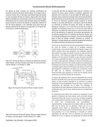 Fraccionamiento-Mezclas Multicomponente
Facilitador: Ing. Zoraida J. Carrasquero MSc. 2022
Los platos de flujo cruzados son también clasificados de
acuerdo al número de pasos sobre el plato. En la Figura 22a se
muestra el plato de un solo paso; para bajos flujos de líquido
se usan los platos de flujo en reverso, Figura 22b. Este tipo de
plato es dividido por una partición central y la entrada y salida
del bajante está en el mismo lado del plato. Platos de múltiples
pasos, donde la corriente de líquido se subdivide mediante el
uso de varios bajantes y son utilizados para altas tasas de
líquido y diámetros de columna muy grandes. En la Figura 24c,
se muestra un plato de doble paso.
Figura 22. Formas de flujo en columnas de platos de contacto
vapor-liquido. (a) Flujo cruzado y (b) Flujo en contracorriente.
Fuente: Seader, J. D. Henley, E., 1998.
Figura 23. Esquema de plato de flujo cruzado. Fuente:
Figura 24. Patrones de flujo de líquido, (a) paso simple; (b) flujo
en reverso y (c) dos pasos. Fuente: Sinnot, R. K., 2005.
La elección del flujo de líquido, flujo reverso o directo, y el
número de pasos, pasos simples o múltiples, dependen del
diámetro de la columna. El uso de platos de doble paso, por
ejemplo, tiene numerosas ventajas sobre otros tipos de platos,
particularmente en los servicios de ensuciamiento, pero su uso
el torres de diámetros grandes puede conducir al mismo
tiempo a una mala distribución. La práctica común de diseño
es minimizar el número de pasos, por tanto, en platos de
diámetros menores a 1,5 m rara vez usan más de un paso y
aquellos con diámetros entre 1,5 a 3 m rara vez usan más de
dos pasos. Los platos de cuatro pasos se usan en torres de más
de 5 m de diámetros. En general, el aumento del diámetro de
la columna proporciona un aumento del flujo de líquido, con
una relación de diámetro al cuadrado. Como el área disponible
para el flujo de líquido también aumenta en relación al
diámetro, la carga liquida por unidad de longitud del vertedero
de salida aumentara en proporción al diámetro.
Asimismo, en diámetros de columna más grandes, la diferencia
de nivel de líquido a través de la bandeja aumenta
conduciendo a una mezcla ineficiente de líquido y vapor y los
platos pueden tener que equiparse con múltiples bajantes
para reducir las cargas de líquido a través de cada sección del
área activa. . Esto reduce la carga del vertedero y la carga de
líquido en el área activa del plato, lo que da como resultado
una mayor capacidad de vapor, una menor caída de presión y
un mejor rango operativo. Además, la eficiencia del plato, que
generalmente varía entre 40 y 120%, puede verse afectada por
el diámetro de la columna. Debido a un efecto de flujo cruzado,
se pueden lograr valores de eficiencia más altos en la torre de
gran diámetro. Finalmente, los platos de un diámetro mayor
de 900 mm se fabrican normalmente en secciones
dimensionadas para ajustarse a través de los pasillos de las
columnas y se montan dentro de la columna.
El cálculo del diámetro de la columna dependerá de muchos
factores de diseño de la columna, tal como el espaciado entre
platos, el tipo de plato utilizado en la columna, la tensión
superficial y otras propiedades físicas del vapor y líquido a las
condiciones de operación en el plato. Sin embargo, la
interrelación de estos diferentes factores no está muy clara, y
el diámetro está, por lo tanto, determinado por correlaciones
empíricas.
Un espaciado entre platos alto aumenta la capacidad, lo que
genera un diámetro de torre menor, pero al mismo tiempo
aumenta la altura de la torre. En este caso, se debe considerar
una compensación económica entre la altura y el diámetro de
la torre. Por consideraciones de accesibilidad y
mantenimiento, el espaciado entre platos debe ser de 450 a
600 mm. En torres con un diámetro mayor de 1,5 m, el
espaciado entre platos es típicamente de 600 mm para
permitir un fácil acceso para el mantenimiento, pero en torres
muy grandes (> 6 m de diámetro), a menudo se utilizan
espaciados de 750 mm. Para un diámetro de columna por
debajo de 1,5 m, se adecua una separación de platos de 450
 
