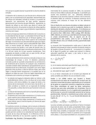 Fraccionamiento-Mezclas Multicomponente
Facilitador: Ing. Zoraida J. Carrasquero MSc. 2022
mm ya que se puede alcanzar la pared de la columna desde la
entrada.
El diámetro de la columna es una función de la eficiencia del
plato y de sus características de capacidad, representadas por
los efectos de velocidad, incluido el arrastre y la presión de
operación. Las operaciones de baja presión requieren
generalmente una columna de gran diámetro. Igualmente, la
relación de reflujo es otro factor que afecta el cálculo del
diámetro de la torre. Al aumentar la relación de reflujo significa
que se va a hervir más vapor y que el diámetro requerido de la
columna será mayor.
El factor principal que determina el diámetro de la columna es
la velocidad de flujo de vapor. La velocidad mínima de flujo de
vapor requerida se determina por el lloriqueo (goteo), y la
condición de inundación fija el límite superior de la velocidad
del vapor. Se necesitará una alta velocidad de vapor para lograr
altas eficiencias en el plato, pero la velocidad del vapor debe
estar al mismo tiempo por debajo de la que causaría un
arrastre excesivo de líquido o una caída de presión alta. En
general, la velocidad del vapor normalmente estará entre el 70
y el 90 por ciento de lo que causaría inundaciones. Para
propósitos de diseño, se debe usar un valor de 80 a 85 por
ciento de la velocidad de inundación.
El cálculo del diámetro de la columna a menudo se basa en una
metodología de ensayo y error. El diámetro preliminar
calculado puede ser ajustado comprobando las correlaciones
de rendimiento de la columna. En cualquier caso, el diámetro
calculado también debe redondearse apropiadamente para la
estandarización de la fabricación. Se pueden usar varias reglas
generales antes de llevar a cabo los cálculos reales, pero estas
reglas a menudo tienen excepciones y es posible que no se
apliquen en todos los casos. Entre las reglas relacionadas con
el diámetro de la columna se incluyen las siguientes:
1. La relación de longitud a diámetro debe ser inferior a 30,
preferiblemente inferior a 20, y la altura de la torre debe
limitarse a 60 metros debido a las cargas de viento y los
efectos de la cimentación. Si la torre tiene más de 60 m, se
debe considerar un diseño con un espaciado de bandeja
más pequeño, o utilizar dos torres que funcionen como una
sola.
2. La relación del diámetro de la torre al tamaño del empaque
aleatorio es mayor de 10.
3. El diámetro de la torre debe mantenerse a 1,2 metros en la
parte superior para la desconexión del vapor.
4. El diámetro de la torre debe mantenerse a 2 metros en la
parte inferior, para el nivel de líquido y el retorno de vapor
del rehervidor.
En la práctica normal, sin embargo, solo se calcula un diámetro
para toda la columna. Diámetros diferentes en la columna solo
se usaría cuando haya un cambio de caudal considerable. Se
pueden permitir cambios en la velocidad del líquido mediante
el ajuste de las áreas del bajante. Si la diferencia entre los
diámetros obtenidos en las secciones superior e inferior (o
intermedia) de la columna exceden el 20% y las secciones
tienen al menos 600 cm (20 pies) de longitud, es probable que
resulte más económico usar los diferentes diámetros
obtenidos en las secciones superior e inferior. De lo contrario,
el diámetro debe ser uniforme. El diámetro preliminar de la
columna sería entonces el mayor de los dos diámetros
calculados.
Para el diseño de una columna de platos se deben calcular el
diámetro de la columna que evite la inundación, diseñar la
distribución del plato y diseñar los bajantes. En la literatura se
encuentran varios procedimientos para el cálculo del diámetro
de columna (Fair, 1984; Kister, 1992; Ludwig, 1997; McCabe,
2005). Además, es común que cada fabricante de equipo tenga
su propio procedimiento. Acá, se seguirá uno de los
procedimientos más usados, como lo son el método de
Sourders-Brown, Fair y un método sencillo y aproximado dado
por Heaven.
La ecuación más frecuentemente usada para el cálculo del
diámetro está basada en la bien conocida correlación empírica
de Souders y Brown (Ecuación A). La ecuación A, o la gráfica
de la figura 25 pueden ser usadas para estimar la máxima
velocidad superficial del vapor, y por tanto el área y el
diámetro de la columna.
ÆÇ
e
È¶
‹
É4 ÉÊ
ÉÊ
Ž
,O
(A)
Donde:
UV: es la máxima velocidad superficial del vapor, m/s o ft/s
ρL : densidad del líquido, kg/m3
o lb/ft3
ρV : densidad del vapor, kg/m3
o lb/ft3
K: es un factor relacionado con el arrastre que depende de
varias variables que difieren de una correlación a otra.
Seader y col (1998) indican que Souders y Brown
correlacionaron los datos de inundación por arrastre para 10
columnas comerciales de platos suponiendo que el transporte
de las gotas en suspensión controla la magnitud del arrastre.
Para bajas velocidades de vapor las gotas sedimentan,
mientras que para altas velocidades son arrastradas. Para la
velocidad de inundación, UV o Uf, la gotita está suspendida de
tal forma que la suma de la velocidad vectorial de las fuerzas
gravitacionales, flotación y rozamiento que actúan sobre ella
es cero. Así, ∑F = 0 = Fg – Fb – Fd y en función del diámetro de
la gota, dp:
Ë’ ‹
ÌKœ̃
¶
Ž Á − ËÇ ‹
ÌKœ̃
¶
Ž Á − Í3 ‹
ÌKœ
h
Î
Ž
Ï•
h
ËÇ 0
Las otras variables principales que afectan el factor K incluyen
espaciado de plato, tipo de plato, propiedades físicas, cargas
de líquido, diámetro del orificio y área fraccional del orificio.
De todas estas variables, el espaciado entre platos es el más
importante. En general, el factor K aumenta con el espaciado
entre platos, a una proporcionalidad con una potencia de 0,5
 