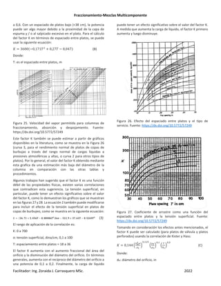 Fraccionamiento-Mezclas Multicomponente
Facilitador: Ing. Zoraida J. Carrasquero MSc. 2022
a 0,6. Con un espaciado de platos bajo (<38 cm), la potencia
puede ser algo mayor debido a la proximidad de la capa de
espuma y / o al salpicado excesivo en el plato. Para el cálculo
del factor K en términos de espaciado entre platos, se puede
usar la siguiente ecuación:
2 3600 −0,171N + 0,27N − 0,047* (B)
Donde:
T: es el espaciado entre platos, m
Figura 25. Velocidad del vapor permitida para columnas de
fraccionamiento, absorción y despojamiento. Fuente:
https://dx.doi.org/10.5772/57249
Este factor K también se puede estimar a partir de gráficos
disponibles en la literatura, como se muestra en la Figura 26
(curva 3, para el rendimiento normal de platos de copas de
burbujas a través del rango normal de cargas líquidas a
presiones atmosféricas y altas, o curva 2 para otros tipos de
platos). Por lo general, el valor del factor K obtenido mediante
esta grafica da una estimación más baja del diámetro de la
columna en comparación con las otras tablas y
procedimientos.
Algunos trabajos han sugerido que el factor K es una función
débil de las propiedades físicas, existen varias correlaciones
que contradicen esta sugerencia. La tensión superficial, en
particular, puede tener un efecto significativo sobre el valor
del factor K, como lo demuestran los gráficos que se muestran
en las figuras 27 y 28. La ecuación 2 también puede modificarse
para incluir el efecto de la tensión superficial en platos de
copas de burbujeo, como se muestra en la siguiente ecuación:
2 ÐÑ, ÒŒ + Ó, ÔÓÑÕ − Ö, Ö×Ô×ÑÕØ*tsÙ − ÐŒØ, Ú + ÐÒ, ÑØÕ − Ö, ÓØÑÚÕØ
(3)
El rango de aplicación de la correlación es:
K: 0 a 700
σ: tensión superficial, dina/cm, 0,1 a 100
T: espaciamiento entre platos = 18 a 36
El factor K aumenta con el aumento fraccional del área del
orificio y la disminución del diámetro del orificio. En términos
generales, aumenta con el recíproco del diámetro del orificio a
una potencia de 0,1 a 0,2. Finalmente, la carga de líquido
puede tener un efecto significativo sobre el valor del factor K.
A medida que aumenta la carga de líquido, el factor K primero
aumenta y luego disminuye.
Figura 26. Efecto del espaciado entre platos y el tipo de
servicio. Fuente: https://dx.doi.org/10.5772/57249
Figura 27. Coeficiente de arrastre como una función del
espaciado entre platos y la tensión superficial. Fuente:
https://dx.doi.org/10.5772/57249
Tomando en consideración los efectos antes mencionados, el
factor K puede ser calculado (para platos de válvula y platos
perforados) usando la correlación de Kister y Hass:
2 0,144 ‹
K<
h
Û
É4
Ž
, O
‹
ÉÊ
É4
Ž
,
‹
Ü
ÝÞ
Ž
,O
(C)
Donde:
dH: diámetro del orificio, in
 