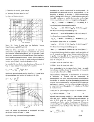 Fraccionamiento-Mezclas Multicomponente
Facilitador: Ing. Zoraida J. Carrasquero MSc. 2022
ρL: densidad del líquido, kg/m3
o lb/ft3
ρV: densidad del vapor, kg/m3
o lb/ft3
hc: altura del líquido claro, in
Figura 28. Factor K para copa de burbujeo. Fuente:
https://dx.doi.org/10.5772/57249
Utilizando datos adicionales de operación de columnas
comerciales, Fair (1961) consiguió una correlación más general
de la obtenida por Sourders y Brown, que es aplicable a platos
perforados, de válvulas y copas de burbujeo, como se muestra
en la Figura 29. En esta correlación, el valor del factor K es una
función del parámetro de flujo, Flv, espaciamiento entre platos,
tensión superficial y la fracción de área del orificio.
La velocidad de inundación, Uinun basada en el área neta de
flujo de vapor se determina mediante la ecuación:
¾ ÍUß,— ‹
Û
Ž
,
”
É4 ÉÊ
ÉÊ
, '/ (D)
Donde σ es la tensión superficial en dinas/cm y Csb,f es el factor
de capacidad y es una función del parámetro de flujo
d® dWX
à4
àÊ
”
ÉÊ
É4
(E)
Figura 29. Factor de capacidad de inundación de platos
perforados. Fuente: Wankat, P., 2008.
Donde WL y WV son los flujos másicos de líquido y vapor, y las
densidades son densidades másicas. La correlación Csb,f se
determina en la Figura 20. Wankat, P., (2008) menciona que
Kessler y Wankat, 1987 ajustaron a ecuaciones las curvas de la
Figura 20, mediante un análisis de regresión no lineal por
mínimos cuadrados; para alturas entre platos de 6 pulgadas:
t€áŒÖâã‡,§ −Œ, ŒÚÒÒ − Ö, ÓÐŒÔÐt€áŒÖ‰tä − Ö, Œ×ÒÑÖ t€áŒÖ‰tä*Ø
Para distancias entre platos de 9 pulgadas:
t€áŒÖâã‡,§ −Œ, ŒÑØØ − Ö, ÓÑÖŒÔt€áŒÖ‰tä − Ö, Œ×ŒÑ× t€áŒÖ‰tä*Ø
Para distancias entre platos de 12 pulgadas:
t€áŒÖâã‡,§ −Œ, ÖÑÒÔ − Ö, ÓÓÒ×Öt€áŒÖ‰tä − Ö, ŒÒÚŒÚ t€áŒÖ‰tä*Ø
Para distancias entre platos 18 pulgadas:
t€áŒÖâã‡,§ −Œ, ÖØÑØ − Ö, ÑÐÓŒÐt€áŒÖ‰tä − Ö, ØÖÖÚÒ t€áŒÖ‰tä*Ø
Para distancia entre platos de 24 pulgadas:
t€áŒÖâã‡,§ −Ö, ÚÔÓÖÑ − Ö, ÒÖØÐÔt€áŒÖ‰tä − Ö, ØØÑŒ× t€áŒÖ‰tä*Ø
Para distancias entre platos de 36 pulgadas:
t€áŒÖâã‡,§ −Ö, ×ÓÚ×Ô − Ö, ÒÐÚ×Öt€áŒÖ‰tä − Ö, ØÐÒÐÓ t€áŒÖ‰tä*Ø
En la correlación de inundación se supone que β, la relación del
área de los agujeros, Aaguj, entre el área activa del plato, Aactv,
es igual o mayor que 0,1. Si β < 0,1, se debe multiplicar la
velocidad de inundación calculada con la ecuación (11) por un
factor de corrección. Si,
β = 0,08 → factor de corrección es 0,9
β = 0,06 → factor de corrección es 0,8
Como puede observarse es una correlación lineal y se puede
interpolar con facilidad. El valor de la velocidad de inundación
es conservador (Wankat, P., 2008).
El espaciamiento entre platos, en la correlación de inundación
se selecciona de acuerdo con las necesidades de
mantenimiento. Los platos perforados tienen distancias entre
ellos de 6 a 36 pulgadas; de 12 a 16 pulgadas son los límites
comunes para torres pequeñas (menores de 5 ft). En general,
la altura entre platos es mayor en columnas de gran diámetro.
Se usa un mínimo de 18 pulgadas y 24 pulgadas por facilidad
de mantenimiento.
La velocidad de operación para el vapor se determina con:
QT "!((%ó&* ∗ ¾ '/ (F)
Donde la fracción puede ir de 0,65 a 0,90. Wankat, P (2008)
indica que Jones y Melbom (1982) sugieren usar siempre un
valor de 0,75 para esa fracción. Fracciones mayores de
inundación no afectan mucho el costo general del sistema,
pero si restringen la flexibilidad. La velocidad de operación se
puede relacionar con el flujo molar del vapor mediante la
ecuación:
QT
Çåå
æææææÊ
ÉÊ6kAš È¶ *
'/ (G)
 