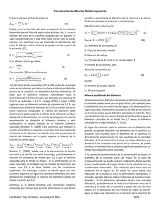 Fraccionamiento-Mezclas Multicomponente
Facilitador: Ing. Zoraida J. Carrasquero MSc. 2022
El área neta para el flujo de vapor es
ç HS
Ì3h
Î
è ' (H)
Donde η es la fracción del área transversal de la columna
disponible para el flujo de vapor sobre el plato. Así, 1 – η es la
fracción del área de la columna ocupada por un bajante. El
valor característico de η está entre 0,85 y 0,95; este se puede
calcular con exactitud una vez finalizada la distribución del
plato. El diámetro de la columna se puede calcular a partir de
la ecuación (17),
_ ”
ÎÇ åå
æææææ[*
ÌéÉÊ —RLPP ó *¾>kêk È¶ *
(I)
Si es válida la ley de gas ideal,
ËÇ
åå
æææææÊ
³Ü
(J)
Y la ecuación (18) se transforma en:
_ ”
ÎÇ³Ü
Ìé È¶ * —RLPP ó *¾>kêk
' (K)
Los términos de las ecuaciones (13) a (20) varían de una etapa
a otra en la columna, por tanto si se hace el cálculo en distintos
puntos de la columna, se obtendrán distintos diámetros. Se
debe usar el diámetro máximo, redondeado hasta el
incremento de ½ ft más cercano, por ejemplo una columna de
9,14 ft se redondea a 9,5 ft. Ludwig (1997) y Kister (1990)
sugieren usar un diámetro mínimo de columna de 2,5 ft. Las
columnas con diámetros menores de 2,5 ft se suelen construir
como columnas empacadas. El cálculo del diámetro debe
hacerse en la parte superior e inferior de la columna y arriba y
debajo de la alimentación, en uno de esos lugares con mucha
aproximación se obtendrá el diámetro máximo y será
satisfactorio el diseño basado en el máximo diámetro
calculado (Wankat, P., 2008). Para columnas que trabajen a
presión atmosférica o mayores, la presión será esencialmente
constante en la columna. La relación entre las ecuaciones de
cálculo del diámetro en la parte superior e inferior de la
columna es como sigue:
wãë~
w§€s†€
•
ìãë~
ì§€s†€
„
Œ
Ø
Z
•
ííì,ãë~
ííì,§€s†€
„
Œ
Ô
Z
•
îx,§€s†€
îx,ãë~
„
Œ
Ô
Z
•
Õãë~
Õ§€s†€
„
Œ
Ô
Z
•
Ù§€s†€
Ùãë~
„
Ö,Œ
•
âã‡,§,§€s†€
âã‡,§,ãë~
„
Œ
Ø
Z
Wankat, P., (2008), señala que si la alimentación es liquido
saturado y se destila una serie homologa, probablemente la
relación de diámetros es menor que 1,0 y que el termino
calculado para el fondo es mayor. Si la alimentación es un
vapor saturado, es probable que la relación de diámetros sea
mayor que 1,0 y se deba diseñar con las condiciones
superiores. Sin embargo, cuando se destila agua con una
sustancia orgánica y el agua es el producto destilado, así como
destilaciones criogénicas, la relación de diámetros podría ser
mayor o menor que 1,0.
Giménez, G. A (2003) presenta una correlación empírica
propuesta por Heaven que permite determinar en una forma
sencilla y aproximada el diámetro de la columna y la altura.
Dichas ecuaciones se muestran a continuación:
Diámetro de la columna, DC:
_ï Ÿ‹
Î
ÌÇ
Ž _* 0 + 1* 22,2* ‹
Ü9Ê
ðÈ
Ž ‹ Ž ‹
È¶
Ž
Z
(L)
Donde: c 0,761 ‹ Ž
Z
(M)
DC: diámetro de la columna, m
D: Flujo de destilado, kmol/h
R: Relación de reflujo
TDV: Temperatura de rocío en el condensador, K
P: Presión de la columna, atm.
Altura de la columna, HC.
;ï 0,61 ‹
n
ñ›
Ž + 4,27 (N)
Donde:
N: Numero de etapas ideales
εo: Eficiencia global
Balance equilibrado del diámetro.
Ocasionalmente el diámetro calculado en diferentes puntos de
la columna puede variar por un gran factor, por ejemplo para
la destilación de una mezcla etanol-agua, si la alimentación es
vapor saturado, el diámetro calculado en el tope de la columna
es 3,7 veces mayor que el diámetro calculado en el fondo. Para
una destilación de una mezcla liquida de ácido acético-agua el
diámetro calculado en el fondo fue 1,7 veces el diámetro
calculado en el tope (Wankat, P., 2012).
En lugar de construir toda la columna con el diámetro más
grande, es posible equilibrar los diámetros de la columna. La
ecuación (20) muestra que el diámetro de la columna es
directamente proporcional a la raíz cuadrada de la velocidad
del vapor, V. Si se reduce V en la zona con mayor diámetro y se
aumenta V en cualquier otro punto de la columna, se puede
disminuir el diámetro de la columna significativamente con un
efecto muy pequeño sobre la pureza.
Si la condición termodinámica de la alimentación es vapor, el
diámetro de la columna suele ser mayor en la zona de
enriquecimiento. Se puede reducir el diámetro disminuyendo
V por condensación del vapor dentro de la columna con un
condensador intermedio. Tres métodos para hacer esto se
muestran en la Figura 30. En todos los casos habrá una
reducción en la pureza si L/D y N permanecen constantes. A
menudo, agregar algunas etapas restaurara la pureza al valor
deseado. Si los diámetros calculados tienen una marcada
diferencia, probablemente se reducirá el volumen neto de la
columna y el costo de la columna a pesar del uso de más
etapas. En la destilación de una mezcla de vapor de etanol-
agua, se logra una reducción en el volumen de la columna de
 