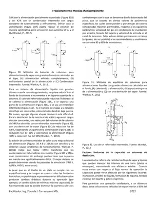 Fraccionamiento-Mezclas Multicomponente
Facilitador: Ing. Zoraida J. Carrasquero MSc. 2022
58% con la alimentación parcialmente vaporizada (Figura 31B)
y del 42% con un condensador intermedio con cargas
constante de calentamiento y enfriamiento. Enfriar toda la
alimentación (Figura 30A) podría reducir el volumen de
manera significativa, pero se tuvieron que aumentar el QC y el
QR (Wankat, P., 2012).
Figura 30. Métodos de balances de columnas para
alimentaciones de vapor con grandes diámetros calculados en
el tope, (A) alimentación enfriada completamente; (B)
enfriamiento parcial de la alimentación y (C) Condensador
intermedio. Fuente: Wankat, P., 2012.
Para un sistema de alimentación liquida con grandes
diámetros en la zona de agotamiento, se quiere reducir V en el
fondo de la columna e incrementar V en la parte superior de la
columna. El calor del rehervidor puede reducirse (V decrece) si
se calienta la alimentación (Figura 31A), o se vaporiza una
parte de la alimentación (Figura 31C), o se usa un rehervidor
intermedio (Figura 31D). Si el número de etapas y la relación
de reflujo son constantes, estos métodos tendrán baja pureza.
De nuevo, agregar algunas etapas resolverá esta dificultad.
Para la destilación de la mezcla ácido acético-agua con cargas
de calor constantes, una reducción del volumen de la columna
de 54% fue obtenida con un rehervidor intermedio (Figura 32),
con una derivación de vapor (Figura 31C) la reducción fue de
9,6%, vaporizando una parte de la alimentación (Figura 32B) la
reducción fue de 12% y calentando la alimentación (Figura
30A) la reducción fue del 10% (Wankat, P., 2012).
La adición de un intercambiador de calor y una etapa adicional
de alimentación (Figuras 30 A-B y 31A-B) son sencillos y no
deberían causar problemas de funcionamiento. Wankat, P.
(2012) indica que Sloley (1996) manifiesta que los
condensadores y rehervidores intermedios (Figura 30C y 32) se
usan comúnmente, sin embargo pueden hacer que la puesta
en marcha sea significativamente difícil. El mejor sistema se
puede determinar usando los paquetes de simulación (PRO II,
ASPEN, HYSYS, entre otros).
A pesar que en el diseño de un plato se cumpla con las
especificaciones y se tengan en cuenta todas las limitantes
hidráulicas, es posible que se presenten serias dificultades si se
producen cambios drásticos durante su operación (por
ejemplo, un cambio súbito de mínima a máxima capacidad). Se
ha encontrado que es posible disminuir la ocurrencia de tales
contratiempos con lo que se denomina diseño balanceado del
plato, que se soporta en ciertos valores de parámetros
específicos, los cuales corresponden a porcentajes de valores
considerados máximos permisibles, respecto a los siguientes
parámetros; velocidad del gas en condiciones de inundación
por arrastre, llenado del bajante y velocidad de entrada en el
canal de descenso. Estos valores deben permanecer cercanos
(o iguales, de ser posible) a los recomendados y usualmente
varían entre 80 y 85% de los máximos.
Figura 31. Métodos de equilibrio de columnas para
alimentaciones liquidas con grandes diámetros calculados en
el fondo, (A) calentando la alimentación, (B) vaporizando parte
de la alimentación y (C) con una derivación del vapor. Fuente:
Wankat, P., 2012
Figura 32. Uso de un rehervidor intermedio. Fuente: Wankat,
P., 2012
Factores limitantes de la capacidad en columnas de
destilación.
La capacidad se refiere a la cantidad de flujo de vapor y líquido
que pueden manejar los internos de una torre (platos o
empaques), manteniendo una eficiencia estable. Cuando
estos varían con respecto al flujo normal de operación la
capacidad puede verse afectada por los siguientes factores:
inundación, arrastre de líquido, formación de espuma, llenado
excesivo del bajante y goteo o lagrimeo.
Para garantizar una operación satisfactoria, a un diámetro
dado, debe utilizarse una velocidad de vapor inferior al 90% del
 