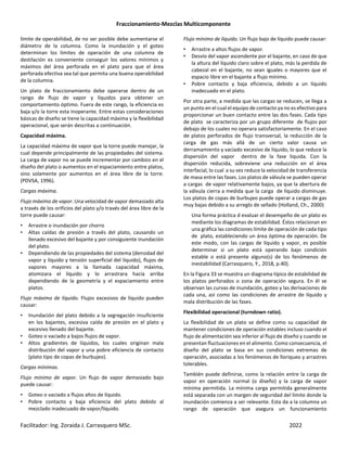 Fraccionamiento-Mezclas Multicomponente
Facilitador: Ing. Zoraida J. Carrasquero MSc. 2022
límite de operabilidad, de no ser posible debe aumentarse el
diámetro de la columna. Como la inundación y el goteo
determinan los límites de operación de una columna de
destilación es conveniente conseguir los valores mínimos y
máximos del área perforada en el plato para que el área
perforada efectiva sea tal que permita una buena operabilidad
de la columna.
Un plato de fraccionamiento debe operarse dentro de un
rango de flujo de vapor y líquidos para obtener un
comportamiento óptimo. Fuera de este rango, la eficiencia es
baja y/o la torre esta inoperante. Entre estas consideraciones
básicas de diseño se tiene la capacidad máxima y la flexibilidad
operacional, que serán descritas a continuación.
Capacidad máxima.
La capacidad máxima de vapor que la torre puede manejar, la
cual depende principalmente de las propiedades del sistema.
La carga de vapor no se puede incrementar por cambios en el
diseño del plato o aumentos en el espaciamiento entre platos,
sino solamente por aumentos en el área libre de la torre.
(PDVSA, 1996).
Cargas máxima.
Flujo máximo de vapor. Una velocidad de vapor demasiado alta
a través de los orificios del plato y/o través del área libre de la
torre puede causar:
• Arrastre o inundación por chorro
• Altas caídas de presión a través del plato, causando un
llenado excesivo del bajante y por consiguiente inundación
del plato.
• Dependiendo de las propiedades del sistema (densidad del
vapor y líquido y tensión superficial del líquido), flujos de
vapores mayores a la llamada capacidad máxima,
atomizara el líquido y lo arrastrara hacia arriba
dependiendo de la geometría y el espaciamiento entre
platos.
Flujo máximo de líquido. Flujos excesivos de líquido pueden
causar:
• Inundación del plato debido a la segregación insuficiente
en los bajantes, excesiva caída de presión en el plato y
excesivo llenado del bajante.
• Goteo o vaciado a bajos flujos de vapor.
• Altos gradientes de líquidos, los cuales originan mala
distribución del vapor y una pobre eficiencia de contacto
(plato tipo de copas de burbujeo).
Cargas mínimas.
Flujo mínimo de vapor. Un flujo de vapor demasiado bajo
puede causar:
• Goteo o vaciado a flujos altos de líquido.
• Pobre contacto y baja eficiencia del plato debido al
mezclado inadecuado de vapor/líquido.
Flujo mínimo de líquido. Un flujo bajo de líquido puede causar:
• Arrastre a altos flujos de vapor.
• Desvío del vapor ascendente por el bajante, en caso de que
la altura del líquido claro sobre el plato, más la perdida de
cabezal en el bajante, no sean iguales o mayores que el
espacio libre en el bajante a flujo mínimo.
• Pobre contacto y baja eficiencia, debido a un líquido
inadecuado en el plato.
Por otra parte, a medida que las cargas se reducen, se llega a
un punto en el cual el equipo de contacto ya no es efectivo para
proporcionar un buen contacto entre las dos fases. Cada tipo
de plato se caracteriza por un grupo diferente de flujos por
debajo de los cuales no operara satisfactoriamente. En el caso
de platos perforados de flujo transversal, la reducción de la
carga de gas más allá de un cierto valor causa un
derramamiento y vaciado excesivo de líquido, lo que reduce la
dispersión del vapor dentro de la fase liquida. Con la
dispersión reducida, sobreviene una reducción en el área
interfacial, lo cual a su vez reduce la velocidad de transferencia
de masa entre las fases. Los platos de válvula se pueden operar
a cargas de vapor relativamente bajos, ya que la abertura de
la válvula cierra a medida que la carga de líquido disminuye.
Los platos de copas de burbujeo puede operar a cargas de gas
muy bajas debido a su arreglo de sellado (Holland, Ch., 2000)
Una forma práctica d evaluar el desempeño de un plato es
mediante los diagramas de estabilidad. Éstos relacionan en
una gráfica las condiciones límite de operación de cada tipo
de plato, estableciendo un área óptima de operación. De
este modo, con las cargas de líquido y vapor, es posible
determinar si un plato está operando bajo condición
estable o está presente alguno(s) de los fenómenos de
inestabilidad (Carrasquero, Y., 2018, p.40).
En la Figura 33 se muestra un diagrama típico de estabilidad de
los platos perforados o zona de operación segura. En él se
observan las curvas de inundación, goteo y las derivaciones de
cada una, así como las condiciones de arrastre de líquido y
mala distribución de las fases.
Flexibilidad operacional (turndown ratio).
La flexibilidad de un plato se define como su capacidad de
mantener condiciones de operación estables incluso cuando el
flujo de alimentación sea inferior al flujo de diseño y cuando se
presentan fluctuaciones en el alimento. Como consecuencia, el
diseño del plato se basa en sus condiciones extremas de
operación, asociadas a los fenómenos de lloriqueo y arrastres
tolerables.
También puede definirse, como la relación entre la carga de
vapor en operación normal (o diseño) y la carga de vapor
mínima permitida. La mínima carga permitida generalmente
está separada con un margen de seguridad del límite donde la
inundación comienza a ser relevante. Esta da a la columna un
rango de operación que asegura un funcionamiento
 