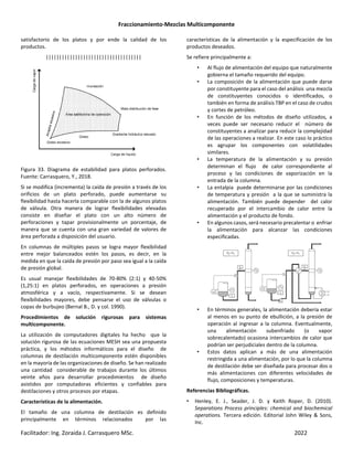 Fraccionamiento-Mezclas Multicomponente
Facilitador: Ing. Zoraida J. Carrasquero MSc. 2022
satisfactorio de los platos y por ende la calidad de los
productos.
||||||||||||||||||||||||||||||||||||
Figura 33. Diagrama de estabilidad para platos perforados.
Fuente: Carrasquero, Y., 2018.
Si se modifica (incrementa) la caída de presión a través de los
orificios de un plato perforado, puede aumentarse su
flexibilidad hasta hacerla comparable con la de algunos platos
de válvula. Otra manera de lograr flexibilidades elevadas
consiste en diseñar el plato con un alto número de
perforaciones y tapar provisionalmente un porcentaje, de
manera que se cuenta con una gran variedad de valores de
área perforada a disposición del usuario.
En columnas de múltiples pasos se logra mayor flexibilidad
entre mejor balanceados estén los pasos, es decir, en la
medida en que la caída de presión por paso sea igual a la caída
de presión global.
Es usual manejar flexibilidades de 70-80% (2:1) y 40-50%
(1,25:1) en platos perforados, en operaciones a presión
atmosférica y a vacío, respectivamente. Si se desean
flexibilidades mayores, debe pensarse el uso de válvulas o
copas de burbujeo (Bernal B., D. y col. 1990).
Procedimientos de solución rigurosas para sistemas
multicomponente.
La utilización de computadores digitales ha hecho que la
solución rigurosa de las ecuaciones MESH sea una propuesta
práctica, y los métodos informáticos para el diseño de
columnas de destilación multicomponente estén disponibles
en la mayoría de las organizaciones de diseño. Se han realizado
una cantidad considerable de trabajos durante los últimos
veinte años para desarrollar procedimientos de diseño
asistidos por computadoras eficientes y confiables para
destilaciones y otros procesos por etapas.
Características de la alimentación.
El tamaño de una columna de destilación es definido
principalmente en términos relacionados por las
características de la alimentación y la especificación de los
productos deseados.
Se refiere principalmente a:
• Al flujo de alimentación del equipo que naturalmente
gobierna el tamaño requerido del equipo.
• La composición de la alimentación que puede darse
por constituyente para el caso del análisis una mezcla
de constituyentes conocidos o identificados, o
también en forma de análisis TBP en el caso de crudos
y cortes de petróleo.
• En función de los métodos de diseño utilizados, a
veces puede ser necesario reducir el número de
constituyentes a analizar para reducir la complejidad
de las operaciones a realizar. En este caso lo práctico
es agrupar los componentes con volatilidades
similares.
• La temperatura de la alimentación y su presión
determinan el flujo de calor correspondiente al
proceso y las condiciones de vaporización en la
entrada de la columna.
• La entalpia puede determinarse por las condiciones
de temperatura y presión a la que se suministra la
alimentación. También puede depender del calor
recuperado por el intercambio de calor entre la
alimentación y el producto de fondo.
• En algunos casos, será necesario precalentar o enfriar
la alimentación para alcanzar las condiciones
especificadas.
• En términos generales, la alimentación debería estar
al menos en su punto de ebullición, a la presión de
operación al ingresar a la columna. Eventualmente,
una alimentación subenfriado (o vapor
sobrecalentado) ocasiona intercambios de calor que
podrían ser perjudiciales dentro de la columna.
• Estos datos aplican a más de una alimentación
restringida a una alimentación, por lo que la columna
de destilación debe ser diseñada para procesar dos o
más alimentaciones con diferentes velocidades de
flujo, composiciones y temperaturas.
Referencias Bibliográficas.
• Henley, E. J., Seader, J. D. y Keith Roper, D. (2010).
Separations Process principles: chemical and biochemical
operations. Tercera edición. Editorial John Wiley & Sons,
Inc.
A
rr
a
s
tr
e
e
x
c
e
s
iv
o
Carga
de
vapor
 