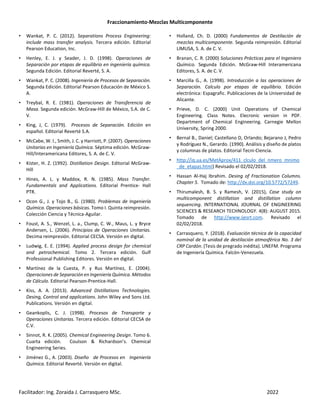 Fraccionamiento-Mezclas Multicomponente
Facilitador: Ing. Zoraida J. Carrasquero MSc. 2022
• Wankat, P. C. (2012). Separations Process Engineering:
include mass transfer analysis. Tercera edición. Editorial
Pearson Education, Inc.
• Henley, E. J. y Seader, J. D. (1998). Operaciones de
Separación por etapas de equilibrio en ingeniería química.
Segunda Edición. Editorial Reverté, S. A.
• Wankat, P. C. (2008). Ingeniería de Procesos de Separación.
Segunda Edición. Editorial Pearson Educación de México S.
A.
• Treybal, R. E. (1981). Operaciones de Transferencia de
Masa. Segunda edición. McGraw-Hill de México, S.A. de C.
V.
• King, J, C. (1979). Procesos de Separación. Edición en
español. Editorial Reverté S.A.
• McCabe, W. l., Smith, J. C. y Harriott, P. (2007). Operaciones
Unitarias en Ingeniería Química. Séptima edición. McGraw-
Hill/Interamericana Editores, S. A. de C. V.
• Kister, H. Z. (1992). Distillation Design. Editorial McGraw-
Hill
• Hines, A. L. y Maddox, R. N. (1985). Mass Transfer.
Fundamentals and Applications. Editorial Prentice- Hall
PTR.
• Ocon G., J. y Tojo B., G. (1980). Problemas de Ingeniería
Química. Operaciones básicas. Tomo I. Quinta reimpresión.
Colección Ciencia y Técnica-Aguilar.
• Foust, A. S., Wenzel, L. a., Clump, C. W., Maus, L. y Bryce
Andersen, L. (2006). Principios de Operaciones Unitarias.
Decima reimpresión. Editorial CECSA. Versión en digital.
• Ludwig, E. E. (1994). Applied process design for chemical
and petrochemical. Tomo 2. Tercera edición. Gulf
Professional Publishing Editores. Versión en digital.
• Martínez de la Cuesta, P. y Rus Martínez, E. (2004).
Operaciones de Separación en Ingeniería Química. Métodos
de Cálculo. Editorial Pearson-Prentice-Hall.
• Kiss, A. A. (2013). Advanced Distillations Technologies.
Desing, Control and applications. John Wiley and Sons Ltd.
Publications. Versión en digital.
• Geankoplis, C. J. (1998). Procesos de Transporte y
Operaciones Unitarias. Tercera edición. Editorial CECSA de
C.V.
• Sinnot, R. K. (2005). Chemical Engineering Design. Tomo 6.
Cuarta edición. Coulson & Richardson’s. Chemical
Engineering Series.
• Jiménez G., A. (2003). Diseño de Procesos en Ingeniería
Química. Editorial Reverté. Versión en digital.
• Holland, Ch. D. (2000) Fundamentos de Destilación de
mezclas multicomponente. Segunda reimpresión. Editorial
LIMUSA, S. A. de C. V.
• Branan, C. R. (2000) Soluciones Prácticas para el Ingeniero
Químico. Segunda Edición. McGraw-Hill Interamericana
Editores, S. A. de C. V.
• Marcilla G., A. (1998). Introducción a las operaciones de
Separación. Calculo por etapas de equilibrio. Edición
electrónica: Espagrafic. Publicaciones de la Universidad de
Alicante.
• Prieve, D. C. (2000) Unit Operations of Chemical
Engineering. Class Notes. Elecronic version in PDF.
Department of Chemical Engineering. Carnegie Mellon
University, Spring 2000.
• Bernal B., Daniel; Castellano D, Orlando; Bejarano J, Pedro
y Rodríguez N., Gerardo. (1990). Análisis y diseño de platos
y columnas de platos. Editorial Tecni-Ciencia.
• http://iq.ua.es/MetAprox/411_clculo_del_nmero_mnimo
_de_etapas.html) Revisado el 02/02/2018.
• Hassan Al-Haj Ibrahim. Desing of Fractionation Columns.
Chapter 5. Tomado de: http://dx.doi.org/10.5772/57249.
• Thirumalesh, B. S. y Ramesh, V. (2015), Case study on
multicomponent distillation and distillation column
sequencing. INTERNATIONAL JOURNAL OF ENGINEERING
SCIENCES & RESEARCH TECHNOLOGY. 4(8): AUGUST 2015.
Tomado de http://www.ijesrt.com. Revisado el
02/02/2018.
• Carrasquero, Y. (2018). Evaluación técnica de la capacidad
nominal de la unidad de destilación atmosférica No. 3 del
CRP Cardón. (Tesis de pregrado inédita). UNEFM. Programa
de Ingeniería Química. Falcón-Venezuela.
 