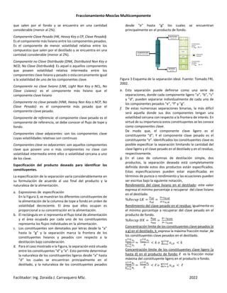 Fraccionamiento-Mezclas Multicomponente
Facilitador: Ing. Zoraida J. Carrasquero MSc. 2022
que salen por el fondo y se encuentra en una cantidad
considerable (menor al 2%).
Componente Clave Pesado (HK, Heavy Key o CP, Clave Pesado):
Es el componente más liviano entre los componentes pesados.
Es el componente de menor volatilidad relativa entre los
compuestos que salen por el destilado y se encuentra en una
cantidad considerable (menor al 2%).
Componente no Clave Distribuido (DNK, Distributed Non Key o
NCD, No Clave Distribuido): Es aquel o aquellos componentes
que poseen volatilidad relativa intermedia entre los
componentes clave liviano y pesado o esta cercanamente igual
a la volatilidad de uno de los componentes clave.
Componente no clave liviano (LNK, Light Non Key o NCL, No
Clave Liviano): es el componente más liviano que el
componente clave liviano
Componente no clave pesado (HNK, Heavy Non Key o NCP, No
Clave Pesado): es el componente más pesado que el
componente clave pesado.
Componente de referencia: el componente clave pesado es el
componente de referencia, se debe conocer el flujo de tope y
fondo.
Componentes clave adyacentes: son los componentes clave
cuyas volatilidades relativas son continuas
Componentes clave no adyacentes: son aquellos componentes
clave que poseen uno o más componentes no clave con
volatilidad intermedia entre ellos o volatilidad cercana a uno
de los clave.
Especificación del producto deseado para identificar los
constituyentes.
La especificación de la separación varía considerablemente en
su formulación de acuerdo al uso final del producto y la
naturaleza de la alimentación.
a. Expresiones de especificación
En la Figura 3, se muestran los diferentes constituyentes de
la alimentación de la columna de tope a fondo en orden de
volatilidad decreciente. El área que ellos ocupan es
proporcional a su concentración en la alimentación.
b. El rectángulo en si representa el flujo total de alimentación
y el área ocupada por cada uno de los constituyentes
representa los flujos individuales en la alimentación.
c. Los constituyentes son denotados por letras desde la “a”
hasta la “g” y la separación marca la frontera de los
constituyentes livianos y pesados con respecto a la
destilación bajo consideración.
d. Para el caso mostrado e la Figura, la separación está situada
entre los constituyentes "d" y "e". Esto permite determinar
la naturaleza de los constituyentes ligeros desde “a” hasta
“d” los cuales se encuentran principalmente en el
destilado, y la naturaleza de los constituyentes pesados
desde “e” hasta “g” los cuales se encuentran
principalmente en el producto de fondo.
Figura 3 Esquema de la separación ideal. Fuente: Tomado FRI,
2002.
e. Esta separación puede definirse como una serie de
separaciones, donde cada componente ligero “a”, “b”, “c”
y “d”, pueden separarse individualmente de cada uno de
los componentes pesados “e”, “f” y “g”.
f. De estas numerosas separaciones binarias, la más difícil
será aquella donde sus dos componentes tengan una
volatilidad cercana con respecto a la frontera de interés. En
virtud de su importancia estos constituyentes se les conoce
como componentes clave.
De modo que, el componente clave ligero es el
constituyente “d”; Y el componente clave pesado es el
constituyente “e”. Identificados los constituyentes clave es
posible especificar la separación limitando la cantidad del
clase ligero y el clave pesado en el destilado y en el residuo,
respectivamente.
g. En el caso de columnas de destilación simple, dos
productos, la separación deseada está completamente
definida donde estos dos productos están especificados.
Estas especificaciones pueden estar especificadas en
términos de pureza o rendimiento y las ecuaciones pueden
ser escritas bajo la siguiente notación,
Rendimiento del clave liviano en el destilado: este valor
expresa el mínimo porcentaje a recuperar del clave liviano
en el destilado.
%0$( + 12
345
645
3∗89,45
6∗8:,45
Rendimiento del clave pesado en el residuo: igualmente es
el mínimo porcentaje a recuperar del clave pesado en el
producto de fondo.
%0$( + ;2 <5
6<5
∗ 8=,<5
6∗ 8:,<5
Concentración límite de los constituyentes clave pesados (e
a g) en el destilado, k: expresa la máxima fracción molar de
los constituyentes clave pesados en el destilado.
∑ 3>
>?@
>?A
∑ 3>
>?@
>?B
∑ 3>
>?@
>?A
3
C D ∑ E ,3 C D
FG
FH
Concentración límite de los constituyentes clave ligero (a
hasta d) en el producto de fondo: l es la fracción molar
máxima del constituyente ligero en el producto e fondo.
∑ >
>?I
>?B
∑ >
>?@
>?B
∑ >
>?I
>?B
C ℓ ∑ E , C ℓ
FK
F L
 