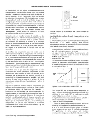 Fraccionamiento-Mezclas Multicomponente
Facilitador: Ing. Zoraida J. Carrasquero MSc. 2022
En consecuencia, una vez elegido los componentes clave el
diseñador asigna arbitrariamente valores bajos para xHK en el
destilado y para xLK en el producto de fondo. La elección de
valores bajos para el xHK,D y xLK,B, quiere decir que la mayor
parte del clave liviano sale por el destilado y la mayor parte del
clave pesado sale por la corriente de fondo. Los componentes
más ligeros que el clave liviano solo saldrán por la corriente de
destilado; igualmente los componentes más pesados que el
clave pesado solo salen por la corriente de fondo. En este caso
se dice que los componentes son “no distribuidos” mientras
que el clave liviano y el clave pesado siempre están
“distribuidos”, porque ambos se encuentran en forma
apreciable en ambas corrientes de producto.
Contrariamente en mezclas binarias, la elección de dos
componentes clave no determina los balances de masa, puesto
que no todas las fracciones mol se pueden calcular
exclusivamente por balances de materia y se requieren
cálculos de equilibrio para determinar las concentraciones del
vapor a la temperatura de rocío a partir del plato superior, y
del líquido a la temperatura de burbuja que sale del
rehervidor.
Al identificar los componentes clave se puede hacer la
distribución aproximada de los componentes en la corriente de
tope y de fondo. Si se requiere una separación nítida ninguno
de los componentes alimentados se distribuyen es decir, el
componente clave liviano y los componentes más livianos que
el clave liviano salen por la corriente de tope y el componente
clave pesado y los componentes más pesados que el clave
pesado salen por la corriente de fondo, como se observa en la
Figura 3, sería la separación deseada o ideal.
La hipótesis obvia es que todos los componentes no clave
liviano salen por el tope y todos los componentes no clave
pesados salen por la corriente de fondo. Sin embargo, en una
separación real se observa que una pequeña cantidad de un
componente no clave pesado puede ser separado y salir por la
corriente de tope, como se observa en la Figura 4. En las
separaciones reales se delimita el punto de corte y la línea de
separación.
El punto de corte es la frontera entre los componentes que
salen por la corriente de tope y la corriente de fondo y la línea
de separación refleja la separación real realizada. La
composición real del destilado y el producto de fondo está
representada por la línea curva determinando igual áreas de
cada lado de la línea horizontal del punto de corte. Así, el
destilado estará localizado sobre la línea de separación y el
producto de fondo bajo la línea de separación. En la figura 4 se
observa que los componentes a, b, c, y g no se separan, y los
componentes a, b y c solo están presentes en el destilado
(componentes más livianos que el clave liviano) y g solo
aparece en la corriente de fondo.
Figura 4. Esquema de la separación real. Fuente: Tomado de
FRI, 2009.
Especificación del producto deseado y separación de cortes
de petróleo.
La alimentación a procesar es una mezcla de constituyentes
desconocidos o una mezcla compleja. Esta consiste
principalmente de cortes de petróleo o craqueados o petróleo
crudo. Y están especificados mediante:
• Un punto de corte que indica la temperatura de ebullición,
que es la frontera teórica entre los cortes.
• Los requerimientos de calidad del fraccionamiento está
relacionado a la posición relativa en la curva de destilación
ASTM de los dos productos.
1. Punto de corte TBP
Este punto determina el balance de materia global de la
columna de una manera simple, es decir, las proporciones
de D y B en el caso de una columna de dos productos, como
se muestra en la Figura 5.
Figura 5. Balances de materia sobre la curva TBP
Estas curvas TBP, por lo general, vienen expresadas en
masa o volumen, pero también pueden ser utilizadas para
establecer la curva molar TBP de modo que se pueda
realizar el balance de materia en moles.
Es importante mencionar que este principio es aplicable a
columnas complejas con extracciones múltiples.
2. Calidad de la separación perfecta.
La calidad de la separación es identificada por la posición
relativa de los cortes en la curva de destilación ASTM.
Si “t” es el punto de corte, el corte liviano no contiene
ningún componente con punto de ebullición más alto que
“t”. Igualmente, el corte pesado solo contiene
constituyentes con punto de ebullición más altos que “t”,
 