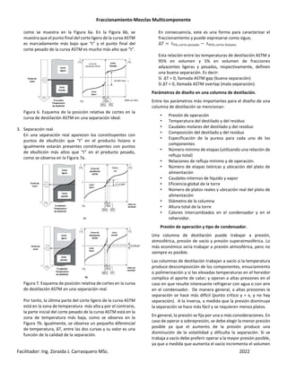 Fraccionamiento-Mezclas Multicomponente
Facilitador: Ing. Zoraida J. Carrasquero MSc. 2022
como se muestra en la Figura 6a. En la Figura 6b, se
muestra que el punto final del corte ligero de la curva ASTM
es marcadamente más bajo que “t” y el punto final del
corte pesado de la curva ASTM es mucho más alto que “t”.
Figura 6. Esquema de la posición relativa de cortes en la
curva de destilación ASTM en una separación ideal.
3. Separación real.
En una separación real aparecen los constituyentes con
puntos de ebullición que “t” en el producto liviano e
igualmente estarán presentes constituyentes con puntos
de ebullición más altos que “t” en el producto pesado,
como se observa en la Figura 7a.
Figura 7. Esquema de posición relativa de cortes en la curva
de destilación ASTM en una separación real.
Por tanto, la última parte del corte ligero de la curva ASTM
está en la zona de temperatura más alta y por el contrario,
la parte inicial del corte pesado de la curva ASTM está en la
zona de temperatura más baja, como se observa en la
Figura 7b. Igualmente, se observa un pequeño diferencial
de temperatura, ∆T, entre las dos curvas y su valor es una
función de la calidad de la separación.
En consecuencia, este es una forma para caracterizar el
fraccionamiento y puede expresarse como sigue,
∆N 'O% PQRSH THULKQ − ' O% PQRSH W X L Q
Esta relación entre las temperaturas de destilación ASTM a
95% en volumen y 5% en volumen de fracciones
adyacentes ligeras y pesadas, respectivamente, definen
una buena separación. Es decir:
Si ∆T > 0, llamada ASTM gap (buena separación)
Si ∆T < 0, llamada ASTM overlap (mala separación).
Parámetros de diseño en una columna de destilación.
Entre los parámetros más importantes para el diseño de una
columna de destilación se mencionan:
• Presión de operación
• Temperatura del destilado y del residuo
• Caudales molares del destilado y del residuo
• Composición del destilado y del residuo
• Especificación de la pureza para cada uno de los
componentes
• Número mínimo de etapas (utilizando una relación de
reflujo total)
• Relaciones de reflujo mínimo y de operación.
• Número de etapas teóricas y ubicación del plato de
alimentación
• Caudales internos de líquido y vapor
• Eficiencia global de la torre
• Número de platos reales y ubicación real del plato de
alimentación
• Diámetro de la columna
• Altura total de la torre
• Calores intercambiados en el condensador y en el
rehervidor.
Presión de operación y tipo de condensador.
Una columna de destilación puede trabajar a presión,
atmosférica, presión de vacío y presión superatmosférica. Lo
más económico sería trabajar a presión atmosférica, pero no
siempre es posible.
Las columnas de destilación trabajan a vacío si la temperatura
produce descomposición de los componentes, ensuciamiento
o polimerización y si las elevadas temperaturas en el hervidor
complica el aporte de calor; y operan a altas presiones en el
caso en que resulte interesante refrigerar con agua o con aire
en el condensador. De manera general, a altas presiones la
separación se hace más difícil (punto crítico y = x, y no hay
separación). A la inversa, a medida que la presión disminuye
la separación se hace más fácil y se requieren menos platos.
En general, la presión se fija por una o más consideraciones. En
caso de operar a sobrepresión, se debe elegir la menor presión
posible ya que el aumento de la presión produce una
disminución de la volatilidad y dificulta la separación. Si se
trabaja a vacío debe preferir operar a la mayor presión posible,
ya que a medida que aumenta el vacío incrementa el volumen
 