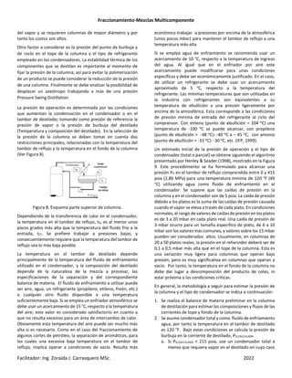 Fraccionamiento-Mezclas Multicomponente
Facilitador: Ing. Zoraida J. Carrasquero MSc. 2022
del vapor y se requieren columnas de mayor diámetro y por
tanto los costos son altos.
Otro factor a considerar es la presión del punto de burbuja y
de rocío en el tope de la columna y el tipo de refrigerante
empleado en los condensadores. La estabilidad térmica de los
componentes que se destilan es importante al momento de
fijar la presión de la columna, así para evitar la polimerización
de un producto se puede considerar la reducción de la presión
de una columna. Finalmente se debe analizar la posibilidad de
desplazar un azeótropo trabajando a más de una presión
Pressure Swing Distillation.
La presión de operación es determinada por las condiciones
que aumentan la condensación en el condensador o en el
tambor de destilado; tomando como presión de referencia la
presión de vapor o la presión de burbuja del destilado
(Temperatura y composición del destilado). En la selección de
la presión de la columna se deben tomar en cuenta dos
restricciones principales, relacionadas con la temperatura del
tambor de reflujo y la temperatura en el fondo de la columna
(Ver Figura 8).
Figura 8. Esquema parte superior de columna.
Dependiendo de la transferencia de calor en el condensador,
la temperatura en el tambor de reflujo, tb, es al menor unos
pocos grados más alta que la temperatura del fluido frio a la
entrada, tCF. Se prefiere trabajar a presiones bajas, y
consecuentemente requiere que la temperatura del tambor de
reflujo sea lo más baja posible.
La temperatura en el tambor de destilado depende
principalmente de la temperatura del fluido de enfriamiento
utilizado en el condensador, y la composición del destilado
depende de la naturaleza de la mezcla a procesar, las
especificaciones de la separación y del correspondiente
balance de materia. El fluido de enfriamiento a utilizar puede
ser aire, agua, un refrigerante (propileno, etileno, freón, etc.)
o cualquier otro fluido disponible a una temperatura
suficientemente baja. Si se emplea un enfriador atmosférico se
debe usar un acercamiento de 15 °C, respecto a la temperatura
del aire; este valor es considerado satisfactorio en cuanto a
que no resulta excesivo para un área de intercambio de calor.
Obviamente esta temperatura del aire puede ser mucho más
alta si es necesario. Como en el caso del fraccionamiento de
algunos cortes de petróleo, la separación de aromáticos, para
los cuales una excesiva baja temperatura en el tambor de
reflujo, implica operar a condiciones de vacío. Resulta más
económico trabajar a presiones por encima de la atmosférica
(unos pocos mbar) para mantener el tambor de reflujo a una
temperatura más alta.
Si se emplea agua de enfriamiento se recomienda usar un
acercamiento de 10 °C, respecto a la temperatura de ingreso
del agua. Al igual que en el enfriador por aire este
acercamiento puede modificarse para unas condiciones
específicas y debe ser económicamente justificado. En el caso,
de utilizar un refrigerante se debe usar un acercamiento
aproximado de 5 °C, respecto a la temperatura del
refrigerante. Las mínimas temperaturas que son utilizadas en
la industria con refrigerantes son equivalentes a su
temperatura de ebullición a una presión ligeramente por
encima de la atmosférica. Esto corresponde a las condiciones
de presión mínima de entrada del refrigerante al ciclo del
comprensor. Con etileno (punto de ebullición = 104 ᵒC) una
temperatura de -100 ᵒC se puede alcanzar, con propileno
(punto de ebullición = -48 ᵒC): -40 ᵒC a – 45 ᵒC, con amonio
(punto de ebullición = -33 ᵒC): -30 ᵒC, etc. (IFP, 1999).
Un estimado inicial de la presión de operación y el tipo de
condensador (total o parcial) se obtiene siguiendo el algoritmo
presentado por Henley & Seader (1998), mostrado en la Figura
9. Este procedimiento se ha formulado para alcanzar una
presión PD en el tambor de reflujo comprendida entre 0 y 415
psia (2,86 MPa) para una temperatura mínima de 120 °F (49
°C) utilizando agua como fluido de enfriamiento en el
condensador. Se supone que las caídas de presión en la
columna y en el condensador son de 5 psia. La caída de presión
debido a los platos es la suma de las caídas de presión causada
cuando el vapor se eleva a través de cada plato. En condiciones
normales, el rango de valores de caídas de presión en los platos
es de 3 a 20 mbar en cada plato real. Una caída de presión de
3 mbar ocurre para un tamaño específico de plato, de 6 a 10
mbar son los valores más comunes, y valores sobre los 15 mbar
pueden ser considerados altos. Usualmente, en columnas de
20 a 50 platos reales, la presión en el rehervidor deberá ser de
0,1 a 0,5 mbar más alta que en el tope de la columna. Esta es
una variación muy ligera para columnas que operan bajo
presión, pero es muy significativa en columnas que operan a
vacío. Por tanto, la temperatura en el fondo de la columna no
debe dar lugar a descomposición del producto de colas, ni
estar próxima a las condiciones críticas.
En general, la metodología a seguir para estimar la presión de
la columna y el tipo de condensador se indica a continuación:
1. Se realiza el balance de materia preliminar en la columna
de destilación para estimar las composiciones y flujos de las
corrientes de tope y fondo de la columna.
2. Se asume condensador total y como fluido de enfriamiento
agua, por tanto la temperatura en el tambor de destilado
es 120 °F. Bajo estas condiciones se calcula la presión de
burbuja en la corriente de destilado, PD,CALCULADA.
a. Si PD,CALCULADA < 215 psia, use un condensador total a
menos que requiera vapor en el destilado en cuyo caso
 
