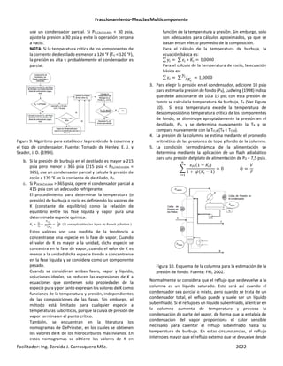 Fraccionamiento-Mezclas Multicomponente
Facilitador: Ing. Zoraida J. Carrasquero MSc. 2022
use un condensador parcial. Si PD,CALCULADA < 30 psia,
ajuste la presión a 30 psia y evite la operación cercana
a vacío.
NOTA: Si la temperatura critica de los componentes de
la corriente de destilado es menor a 120 °F (Tci < 120 °F),
la presión es alta y probablemente el condensador es
parcial.
Figura 9. Algoritmo para establecer la presión de la columna y
el tipo de condensador. Fuente: Tomado de Henley, E. J. y
Seader, J. D. (1998).
b. Si la presión de burbuja en el destilado es mayor a 215
psia pero menor a 365 psia (215 psia < PD,CALCULADA <
365), use un condensador parcial y calcule la presión de
rocío a 120 °F en la corriente de destilado, PD.
c. Si PDCALCULADA > 365 psia, opere el condensador parcial a
415 psia con un adecuado refrigerante.
El procedimiento para determinar la temperatura (o
presión) de burbuja o rocío es definiendo los valores de
K (constante de equilibrio) como la relación de
equilibrio entre las fase liquida y vapor para una
determinada especie química.
2
Y>
8>
>Z
T>
[,>
Z
[,>
% & !+ %(!] $ ! $^$ #$ 0! ' ^ _! ' & *
Estos valores son una medida de la tendencia a
concentrarse una especie en la fase de vapor. Cuando
el valor de K es mayor a la unidad, dicha especie se
concentra en la fase de vapor, cuando el valor de K es
menor a la unidad dicha especie tiende a concentrarse
en la fase liquida y se considera como un componente
pesado.
Cuando se consideran ambas fases, vapor y líquido,
soluciones ideales, se reducen las expresiones de K a
ecuaciones que contienen solo propiedades de la
especie pura y por tanto expresan los valores de K como
funciones de la temperatura y presión, independientes
de las composiciones de las fases. Sin embargo, el
método está limitado para cualquier especie a
temperaturas subcriticas, porque la curva de presión de
vapor termina en el punto crítico.
También, se encuentran en la literatura los
nomogramas de DePriester, en los cuales se obtienen
los valores de K de los hidrocarburos más livianos. En
estos nomogramas se obtiene los valores de K en
función de la temperatura y presión. Sin embargo, solo
son adecuados para cálculos aproximados, ya que se
basan en un efecto promedio de la composición.
Para el cálculo de la temperatura de burbuja, la
ecuación básica es:
∑ ^ ∑ E ∗ 2 1,0000
Para el cálculo de la temperatura de rocío, la ecuación
básica es:
∑ E ∑ ^
2
Z 1,0000
3. Para elegir la presión en el condensador, adicione 10 psia
para estimar la presión de fondo (PB), Ludwing (1998) indica
que debe adicionarse de 10 a 15 psi; con esta presión de
fondo se calcula la temperatura de burbuja, TB (Ver Figura
10). Si esta temperatura excede la temperatura de
descomposición o temperatura critica de los componentes
de fondo, se disminuye apropiadamente la presión en el
destilado, PD, y se determina nuevamente la TB y se
compara nuevamente con la TCi,B (TB < TCi,B).
4. La presión de la columna se estima mediante el promedio
aritmético de las presiones de tope y fondo de la columna.
5. La condición termodinámica de la alimentación se
determina mediante la aplicación de un flash adiabático
para una presión del plato de alimentación de PD + 7,5 psia.
`
Ea 1 − 2 *
1 + b 2 − 1*
0 b
c
d
F
Figura 10. Esquema de la columna para la estimación de la
presión de fondo. Fuente: FRI, 2002.
Normalmente se considera que el reflujo que se devuelve a la
columna es un líquido saturado. Esto será así cuando el
condensador sea parcial o mixto, pero cuando se trata de un
condensador total, el reflujo puede y suele ser un líquido
subenfriado. Si el reflujo es un líquido subenfriado, al entrar en
la columna aumenta de temperatura y provoca la
condensación de parte del vapor, de forma que la entalpía de
condensación del vapor proporciona el calor sensible
necesario para calentar el reflujo subenfriado hasta su
temperatura de burbuja. En estas circunstancias, el reflujo
interno es mayor que el reflujo externo que se devuelve desde
 