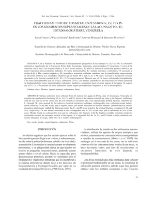 FRACCIONAMIENTO DE LOS METALES PESADOS Fe, Cd, Cr Y Pb
EN LOS SEDIMENTOS SUPERFICIALES DE LA LAGUNA DE PÍRITU.
ESTADOANZOÁTEGUI,VENEZUELA
LÓPEZ FABIOLA1
, WILLIAM SENIOR2
, IVIS FERMÍN2
,ARISTIDE MÁRQUEZ2
& GREGORIO MARTÍNEZ2
1
Escuela de Ciencias Aplicadas del Mar. Universidad de Oriente. Núcleo Nueva Esparta.
fametal@yahoo.com
2
Instituto Oceanográfico de Venezuela, Universidad de Oriente, Cumaná, Venezuela.
RESUMEN: Con la finalidad de determinar el fraccionamiento geoquímico de los metales Fe, Cd, Cr y Pb, se colectaron
sedimentos superficiales de la Laguna de Píritu, Edo. Anzoátegui, Venezuela, seleccionándose 23 estaciones (7 cerca de la
conexión con el mar; 9 en la parte media y 9 en el sector interno). Se aplicó la técnica de extracción química selectiva, en
cuatro fracciones operacionalmente definidas. F1: iones intercambiables; F2: metales asociados a carbonatos; F3: asociados a
óxidos de Fe y Mn y materia orgánica y F4: asociados a minerales residuales, usándose para la cuantificación espectroscopia
de absorción atómica. Los resultados señalaron que al menos 50 % del Fe, Cr y Pb estuvo asociado a la fracción residual
(promedio en la fracción residual de 63; 82 y 58 % respectivamente). Mientras que, el Cd estuvo relacionado principalmente
a los iones intercambiables (en un 28 %) y carbonatos (24 %). Los metales contenidos en las fracciones con mayor potencial
de biodisponibilidad (iones intercambiables+carbonatos) tendieron a acumularse hacia el sector interno de la laguna. Se sugiere
que el Fe, Cr y Pb presente en estos sedimentos tienen origen principalmente litogénico, y el Cd antropogénico.
Palabras clave: Metales, lagunas costeras, sedimentos, Píritu
ABSTRACT: Surface sediments were collected from 23 stations in Laguna de Píritu, state of Anzoategui, Venezuela, to
ascertain the geochemical fractioning of Fe, Cd, Cr, and Pb. Seven of the stations selected are close to the lagoon’s confluence
with the sea, nine lie to the center, and the rest towards its innermost end. Four operationally defined fractions -identified as
F1 through F4- were assayed by the selective chemical extraction technique: exchangeable ions, carbonate-bound metals,
metals bound to Fe and Mn oxides and to organic matter, and metals associated to residual minerals. Quantification by atomic
absorption spectroscopy yielded the following results: Fe, Cr, and Pb were bound to the residual fraction, averaging 63, 82, and
58%, respectively. Cd was mainly associated to the exchangeable ions in 28% of the cases and to carbonates in 24% of the
cases. Metals bound to exchangeable ions and to carbonates, the fractions with the highest available potential, tended to
accumulate towards the innermost section of the lagoon. It is suggested that the Fe, Cr, and Pb found in these sediments are
mostly lithogenic in origin, while the Cd is mainly anthropogenic.
Key words: metals, coastal lagoons, sediments, Piritu
INTRODUCCIÓN
Los efectos negativos que los metales ejercen sobre la
biota acuática pueden llegar a ser críticos, e indirectamente,
incidir sobre la población humana, debido a su toxicidad y
acumulación. Los metales se caracterizan por ser altamente
persistentes, y su peligrosidad radica en que pueden ser
tóxicos en pequeñas concentraciones, pudiendo causar
graves daños a nivel celular. Dada su capacidad para
desnaturalizar proteínas, pueden ser asimilados por el
fitoplancton y organismos filtradores que los incorporan a
la cadena alimenticia; dando paso a los procesos de
biocumulación y biomagnificación que agravan su
condición de toxicidad (VIARENGO, 1985;SADIQ,1992).
La distribución de metales en los sedimentos marino-
costeros, refleja los aportes de origen antrópico que
reciben, aumentando su concentración en zonas próximas
a vertidos de contaminantes (MARCET et al. 1997). Sin
embargo, en la mayoría de los casos, no es suficiente
conocer sólo las concentraciones totales de un metal, se
hace necesario saber, qué tipo de asociaciones se
encuentra formando; de ésto depende su
biodisponibilidad.
Una de las metodologías más empleadas para conocer
el potencial biodisponible de un metal, lo constituye la
extracción química selectiva, debido a que ésta, permite
extraer sólo los metales asociados a una fracción
51
Bol. Inst. Oceanogr. Venezuela, Univ. Oriente 45 (1): 51-60 (2006); 6 Figs., 3 Tabs.
 