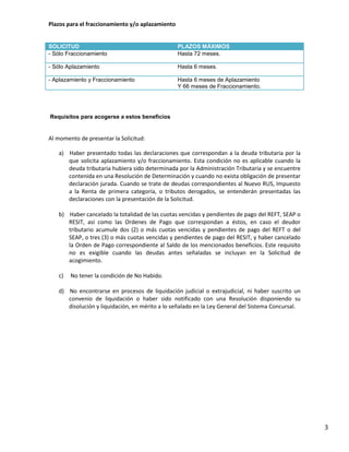 Plazos para el fraccionamiento y/o aplazamiento

SOLICITUD
- Sólo Fraccionamiento

PLAZOS MÁXIMOS
Hasta 72 meses.

- Sólo Aplazamiento

Hasta 6 meses.

- Aplazamiento y Fraccionamiento

Hasta 6 meses de Aplazamiento
Y 66 meses de Fraccionamiento.

Requisitos para acogerse a estos beneficios

Al momento de presentar la Solicitud:
a) Haber presentado todas las declaraciones que correspondan a la deuda tributaria por la
que solicita aplazamiento y/o fraccionamiento. Esta condición no es aplicable cuando la
deuda tributaria hubiera sido determinada por la Administración Tributaria y se encuentre
contenida en una Resolución de Determinación y cuando no exista obligación de presentar
declaración jurada. Cuando se trate de deudas correspondientes al Nuevo RUS, Impuesto
a la Renta de primera categoría, o tributos derogados, se entenderán presentadas las
declaraciones con la presentación de la Solicitud.
b) Haber cancelado la totalidad de las cuotas vencidas y pendientes de pago del REFT, SEAP o
RESIT, así como las Ordenes de Pago que correspondan a éstos, en caso el deudor
tributario acumule dos (2) o más cuotas vencidas y pendientes de pago del REFT o del
SEAP, o tres (3) o más cuotas vencidas y pendientes de pago del RESIT, y haber cancelado
la Orden de Pago correspondiente al Saldo de los mencionados beneficios. Este requisito
no es exigible cuando las deudas antes señaladas se incluyan en la Solicitud de
acogimiento.
c)

No tener la condición de No Habido.

d) No encontrarse en procesos de liquidación judicial o extrajudicial, ni haber suscrito un
convenio de liquidación o haber sido notificado con una Resolución disponiendo su
disolución y liquidación, en mérito a lo señalado en la Ley General del Sistema Concursal.

3

 