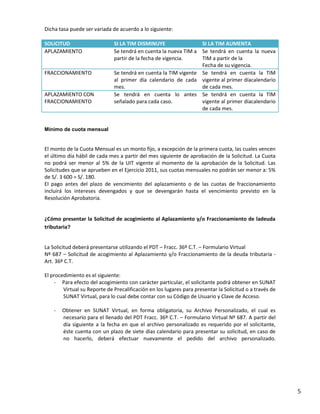 Dicha tasa puede ser variada de acuerdo a lo siguiente:
SOLICITUD
APLAZAMIENTO

FRACCIONAMIENTO

APLAZAMIENTO CON
FRACCIONAMIENTO

SI LA TIM DISMINUYE
SI LA TIM AUMENTA
Se tendrá en cuenta la nueva TIM a Se tendrá en cuenta la nueva
partir de la fecha de vigencia.
TIM a partir de la
Fecha de su vigencia.
Se tendrá en cuenta la TIM vigente Se tendrá en cuenta la TIM
al primer día calendario de cada vigente al primer díacalendario
mes.
de cada mes.
Se tendrá en cuenta lo antes Se tendrá en cuenta la TIM
señalado para cada caso.
vigente al primer díacalendario
de cada mes.

Mínimo de cuota mensual

El monto de la Cuota Mensual es un monto fijo, a excepción de la primera cuota, las cuales vencen
el último día hábil de cada mes a partir del mes siguiente de aprobación de la Solicitud. La Cuota
no podrá ser menor al 5% de la UIT vigente al momento de la aprobación de la Solicitud. Las
Solicitudes que se aprueben en el Ejercicio 2011, sus cuotas mensuales no podrán ser menor a: 5%
de S/. 3 600 = S/. 180.
El pago antes del plazo de vencimiento del aplazamiento o de las cuotas de fraccionamiento
incluirá los intereses devengados y que se devengarán hasta el vencimiento previsto en la
Resolución Aprobatoria.

¿Cómo presentar la Solicitud de acogimiento al Aplazamiento y/o Fraccionamiento de ladeuda
tributaria?

La Solicitud deberá presentarse utilizando el PDT – Fracc. 36º C.T. – Formulario Virtual
Nº 687 – Solicitud de acogimiento al Aplazamiento y/o Fraccionamiento de la deuda tributaria Art. 36º C.T.
El procedimiento es el siguiente:
- Para efecto del acogimiento con carácter particular, el solicitante podrá obtener en SUNAT
Virtual su Reporte de Precalificación en los lugares para presentar la Solicitud o a través de
SUNAT Virtual, para lo cual debe contar con su Código de Usuario y Clave de Acceso.
-

Obtener en SUNAT Virtual, en forma obligatoria, su Archivo Personalizado, el cual es
necesario para el llenado del PDT Fracc. 36º C.T. – Formulario Virtual Nº 687. A partir del
día siguiente a la fecha en que el archivo personalizado es requerido por el solicitante,
éste cuenta con un plazo de siete días calendario para presentar su solicitud, en caso de
no hacerlo, deberá efectuar nuevamente el pedido del archivo personalizado.

5

 