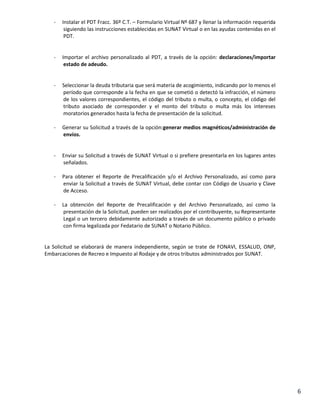 -

Instalar el PDT Fracc. 36º C.T. – Formulario Virtual Nº 687 y llenar la información requerida
siguiendo las instrucciones establecidas en SUNAT Virtual o en las ayudas contenidas en el
PDT.

-

Importar el archivo personalizado al PDT, a través de la opción: declaraciones/importar
estado de adeudo.

-

Seleccionar la deuda tributaria que será materia de acogimiento, indicando por lo menos el
período que corresponde a la fecha en que se cometió o detectó la infracción, el número
de los valores correspondientes, el código del tributo o multa, o concepto, el código del
tributo asociado de corresponder y el monto del tributo o multa más los intereses
moratorios generados hasta la fecha de presentación de la solicitud.

-

Generar su Solicitud a través de la opción:generar medios magnéticos/administración de
envíos.

-

Enviar su Solicitud a través de SUNAT Virtual o si prefiere presentarla en los lugares antes
señalados.

-

Para obtener el Reporte de Precalificación y/o el Archivo Personalizado, así como para
enviar la Solicitud a través de SUNAT Virtual, debe contar con Código de Usuario y Clave
de Acceso.

-

La obtención del Reporte de Precalificación y del Archivo Personalizado, así como la
presentación de la Solicitud, pueden ser realizados por el contribuyente, su Representante
Legal o un tercero debidamente autorizado a través de un documento público o privado
con firma legalizada por Fedatario de SUNAT o Notario Público.

La Solicitud se elaborará de manera independiente, según se trate de FONAVI, ESSALUD, ONP,
Embarcaciones de Recreo e Impuesto al Rodaje y de otros tributos administrados por SUNAT.

6

 