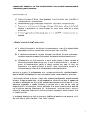 ¿Cuáles son las obligaciones que debe cumplir el deudor tributario cuando ha sidoaprobado el
Aplazamiento y/o Fraccionamiento?

Veamos en cada caso:
a) Aplazamiento, pagar la deuda tributaria aplazada al vencimiento del plazo concedido, así
como los intereses correspondientes.
b) Fraccionamiento, pagar el íntegro del monto de las cuotas en los plazos establecidos.
c) Aplazamiento con Fraccionamiento, pagar el íntegro del interés del aplazamiento hasta la
fecha de su vencimiento, así como el íntegro del monto de las cuotas en los plazos
establecidos.
d) Mantener vigentes las garantías otorgadas a favor de la SUNAT u otorgarlas cuando este
obligada.

Perdida del fraccionamiento y/o aplazamiento

a)

El Aplazamiento se pierde cuando no se cumple con pagar el íntegro de la deuda tributaria
aplazada y el interés correspondiente al vencimiento del plazo concedido.

b) El Fraccionamiento se pierde cuando se adeuda el íntegro de dos (2) cuotas consecutivas y
cuando no se cumple con pagar el íntegro de la última cuota dentro de su vencimiento.
c)

El Aplazamiento con Fraccionamiento se pierde ambos cuando el deudor no pague el
íntegro del interés del aplazamiento hasta la fecha de su vencimiento. En este caso se
perderá el Fraccionamiento cuando se hubiera cumplido con pagar el interés del
Aplazamiento y se adeude el íntegro de dos (2) cuotas consecutivas y cuando no se
cumple con pagar el íntegro de la última cuota dentro de su vencimiento.

Asimismo, se producirá la pérdida cuando no se cumpla con mantener las garantías otorgadas a
favor de la SUNAT u otorgadas en los casos que requiera otorgar nuevas garantías o renovarlas.
Por efecto de la pérdida se dará por vencido todos los plazos, siendo exigible la deuda tributaria
pendiente de pago, procediéndose a la Cobranza Coactiva, así como la ejecución de las garantías
otorgadas, si la Resolución que determina la pérdida no es reclamada dentro del plazo de Ley, o si
habiéndola impugnado, el deudor tributario no continua con el pago de las cuotas del
Aplazamiento y/o Fraccionamiento, hasta la notificación de la Resolución que confirme la pérdida
o el término del plazo del Aplazamiento y/o Fraccionamiento y mantener vigente, renovar o
sustituir las garantías del Aplazamiento y/o Fraccionamiento, hasta que la resolución quede firme
en vía administrativa.
La pérdida del Aplazamiento y/o Fraccionamiento dará lugar a la aplicación de la tasa de Interés
Moratorio a que se refiere el artículo 33º del Código Tributario.

7

 