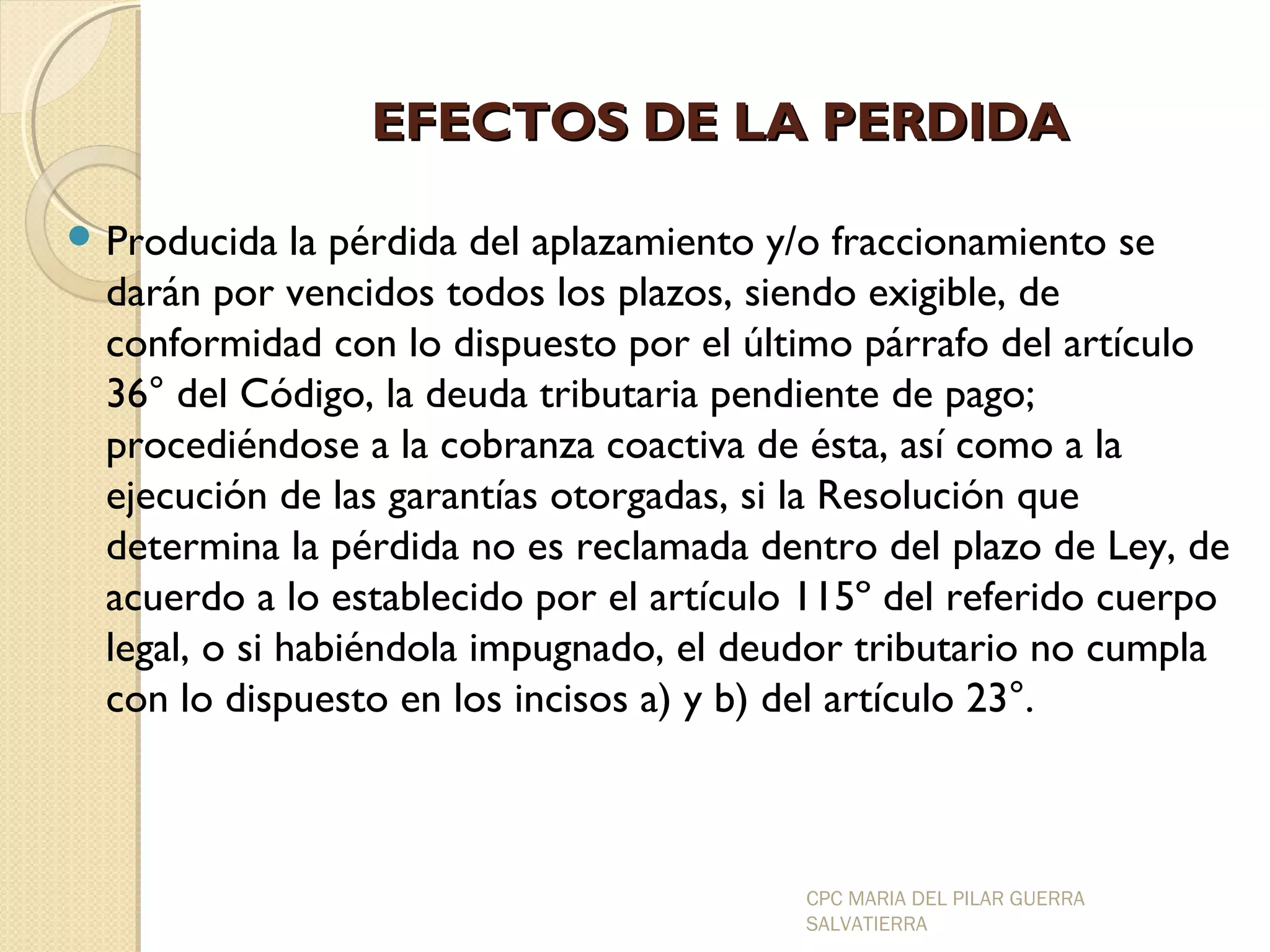 EEFFEECCTTOOSS DDEE LLAA PPEERRDDIIDDAA 
Producida la pérdida del aplazamiento y/o fraccionamiento se 
darán por vencidos todos los plazos, siendo exigible, de 
conformidad con lo dispuesto por el último párrafo del artículo 
36° del Código, la deuda tributaria pendiente de pago; 
procediéndose a la cobranza coactiva de ésta, así como a la 
ejecución de las garantías otorgadas, si la Resolución que 
determina la pérdida no es reclamada dentro del plazo de Ley, de 
acuerdo a lo establecido por el artículo 115º del referido cuerpo 
legal, o si habiéndola impugnado, el deudor tributario no cumpla 
con lo dispuesto en los incisos a) y b) del artículo 23°. 
CPC MARIA DEL PILAR GUERRA 
SALVATIERRA 
 