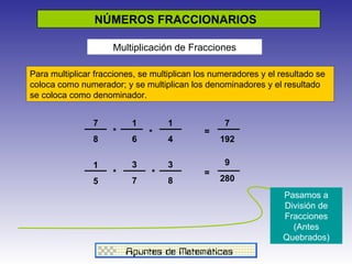 NÚMEROS FRACCIONARIOS  Multiplicación de Fracciones Para multiplicar fracciones, se multiplican los numeradores y el resultado se coloca como numerador; y se multiplican los denominadores y el resultado se coloca como denominador.  1 4 7 8 1 6 7 192 * * = 1 5 3 7 3 8 * * 9 280 = Pasamos a División de Fracciones (Antes Quebrados) 
