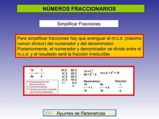 NÚMEROS FRACCIONARIOS  Simplificar Fracciones Para simplificar fracciones hay que averiguar el m.c.d. (máximo común divisor) del numerador y del denominador. Posteriormente, el numerador y denominador se divide entre el m.c.d. y el resultado será la fracción irreducible. 