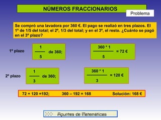 NÚMEROS FRACCIONARIOS  Problema Se compró una lavadora por 360 €. El pago se realizó en tres plazos. El 1º de 1/5 del total; el 2º, 1/3 del total; y en el 3º, el resto. ¿Cuánto se pagó en el 3º plazo? 1   de 360;   3  360 * 1     5  = 72 € 360 * 1     3  = 120 € 1   de 360;   5  72 + 120 =192;  360 – 192 = 168  Solución: 168 € 1º   plazo 2º   plazo 