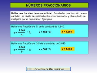NÚMEROS FRACCIONARIOS  Hallar una fracción de una cantidad . Para hallar una fracción de una cantidad, se divide la cantidad entre el denominador y el resultado se multiplica por el numerador. Ejemplos: Hallar una fracción de  ¾ de la cantidad de 1.840 * 3;  1.840 4 x = x = 460 * 3; x = 1.380 Hallar una fracción de  3/5 de la cantidad de 2.840 x = 2.840 5 * 3;  x = 568 * 3; x = 1.704 