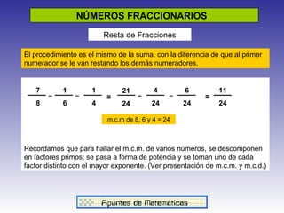 NÚMEROS FRACCIONARIOS  Resta de Fracciones El procedimiento es el mismo de la suma, con la diferencia de que al primer numerador se le van restando los demás numeradores. Recordamos que para hallar el m.c.m. de varios números, se descomponen en factores primos; se pasa a forma de potencia y se toman uno de cada factor distinto con el mayor exponente. (Ver presentación de m.c.m. y m.c.d.)  7 8 1 6 1 4 21 24 4 24 6 24 11 24 _ _ = _ _ = m.c.m de 8, 6 y 4 = 24 