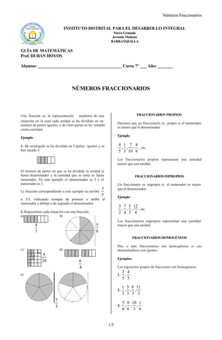 Números Fraccionarios
1/3
INSTITUTO DISTRITAL PARA EL DESARROLLO INTEGRAL
Nueva Granada
Jornada Mañana
BARRANQUILLA
GUÍA DE MATEMÁTICAS
Prof. DUBÁN HOYOS
Alumno: _______________________________________ Curso 7º ___ Año: _______
NÚMEROS FRACCIONARIOS
Una fracción es la representación numérica de una
situación en la cual cada unidad se ha dividido en un
numero de partes iguales, y de estas partes se ha tomado
cierta cantidad.
Ejemplo:
1. Un rectángulo se ha dividido en 5 partes iguales y se
han rayado 3.
El número de partes en que se ha dividido la unidad se
llama denominador y la cantidad que se toma se llama
numerador. En este ejemplo el denominador es 5 y el
numerador es 3.
La fracción correspondiente a este ejemplo se escribe
5
3
o 3/5, colocando siempre de primero o arriba el
numerador y debajo o de segundo el denominador.
2. Representar cada situación con una fracción.
a) b)
c) d)
e)
FRACCIONARIOS PROPIOS
Decimos que un fraccionario es propio si el numerador
es menor que el denominador.
Ejemplo:
,
6
4
,
10
7
,
3
1
,
5
4
etc.
Los fraccionarios propios representan una cantidad
menor que una unidad.
FRACCIONARIOS IMPROPIOS
Un fraccionario es impropio si el numerador es mayor
que el denominador.
Ejemplo:
4
7
,
2
3
,
4
12
,
3
5
, etc.
Los fraccionarios impropios representan una cantidad
mayor que una unidad.
FRACCIONARIOS HOMOGÉNEOS
Dos o más fraccionarios son homo géneos si sus
denominadores son iguales.
Ejemplos:
Los siguientes grupos de fracciones son homogéneos:
1.
5
4
,
5
2
2.
3
11
,
3
8
,
3
5
,
3
1
3.
6
1
,
3
10
,
6
8
,
6
5
7
4
8
5
20
8
4
6
5
7
 