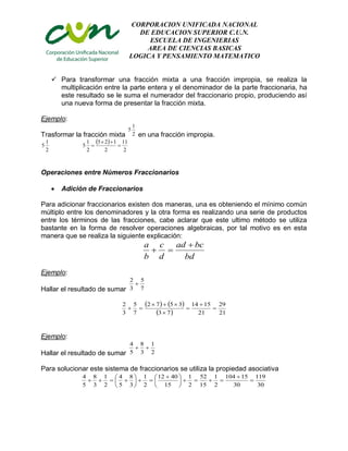 CORPORACION UNIFICADA NACIONAL
DE EDUCACION SUPERIOR C.U.N.
ESCUELA DE INGENIERIAS
AREA DE CIENCIAS BASICAS
LOGICA Y PENSAMIENTO MATEMATICO
 Para transformar una fracción mixta a una fracción impropia, se realiza la
multiplicación entre la parte entera y el denominador de la parte fraccionaria, ha
este resultado se le suma el numerador del fraccionario propio, produciendo así
una nueva forma de presentar la fracción mixta.
Ejemplo:
Trasformar la fracción mixta 2
1
5
en una fracción impropia.
2
1
5
 
2
11
2
125
2
1
5 


Operaciones entre Números Fraccionarios
 Adición de Fraccionarios
Para adicionar fraccionarios existen dos maneras, una es obteniendo el mínimo común
múltiplo entre los denominadores y la otra forma es realizando una serie de productos
entre los términos de las fracciones, cabe aclarar que este ultimo método se utiliza
bastante en la forma de resolver operaciones algebraicas, por tal motivo es en esta
manera que se realiza la siguiente explicación:
bd
bcad
d
c
b
a 

Ejemplo:
Hallar el resultado de sumar 7
5
3
2

   
  21
29
21
1514
73
3572
7
5
3
2






Ejemplo:
Hallar el resultado de sumar 2
1
3
8
5
4

Para solucionar este sistema de fraccionarios se utiliza la propiedad asociativa
30
119
30
15104
2
1
15
52
2
1
15
4012
2
1
3
8
5
4
2
1
3
8
5
4







 







 