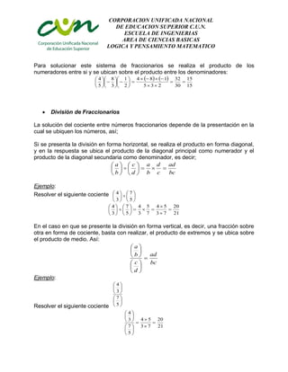 CORPORACION UNIFICADA NACIONAL
DE EDUCACION SUPERIOR C.U.N.
ESCUELA DE INGENIERIAS
AREA DE CIENCIAS BASICAS
LOGICA Y PENSAMIENTO MATEMATICO
Para solucionar este sistema de fraccionarios se realiza el producto de los
numeradores entre si y se ubican sobre el producto entre los denominadores:
   
15
15
30
32
235
184
2
1
3
8
5
4





















 División de Fraccionarios
La solución del cociente entre números fraccionarios depende de la presentación en la
cual se ubiquen los números, así;
Si se presenta la división en forma horizontal, se realiza el producto en forma diagonal,
y en la respuesta se ubica el producto de la diagonal principal como numerador y el
producto de la diagonal secundaria como denominador, es decir;
bc
ad
c
d
b
a
d
c
b
a












Ejemplo:
Resolver el siguiente cociente 











5
7
3
4
21
20
73
54
7
5
3
4
5
7
3
4















En el caso en que se presente la división en forma vertical, es decir, una fracción sobre
otra en forma de cociente, basta con realizar, el producto de extremos y se ubica sobre
el producto de medio. Así:
bc
ad
d
c
b
a













Ejemplo:
Resolver el siguiente cociente












5
7
3
4
21
20
73
54
5
7
3
4
















 