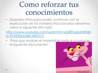Como reforzar tus
conocimientos
• Queridos niños para poder continuar con la
explicación de los números fraccionarios debemos
visitar el siguiente sitio web:
http://www.youtube.com/watch?v=qQEESq6qXW0&li
st=PL922E6A44E1B9ED12
• Para que evalúes el material te invito a a conocer
el siguiente documento:

 