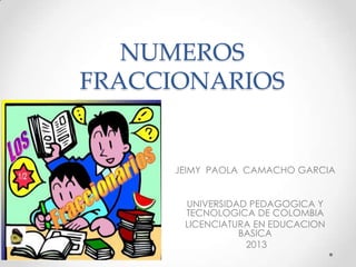 NUMEROS
FRACCIONARIOS

JEIMY PAOLA CAMACHO GARCIA
UNIVERSIDAD PEDAGOGICA Y
TECNOLOGICA DE COLOMBIA
LICENCIATURA EN EDUCACION
BASICA
2013

 