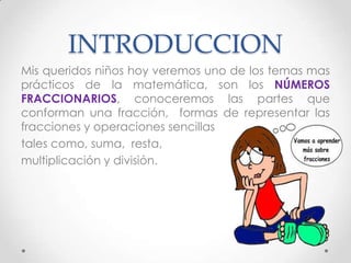 INTRODUCCION
Mis queridos niños hoy veremos uno de los temas mas
prácticos de la matemática, son los NÚMEROS
FRACCIONARIOS, conoceremos las partes que
conforman una fracción, formas de representar las
fracciones y operaciones sencillas
tales como, suma, resta,
multiplicación y división.

 