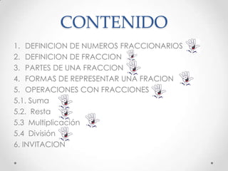CONTENIDO
1. DEFINICION DE NUMEROS FRACCIONARIOS
2. DEFINICION DE FRACCION
3. PARTES DE UNA FRACCION
4. FORMAS DE REPRESENTAR UNA FRACION
5. OPERACIONES CON FRACCIONES
5.1. Suma
5.2. Resta
5.3 Multiplicación
5.4 División
6. INVITACION

 