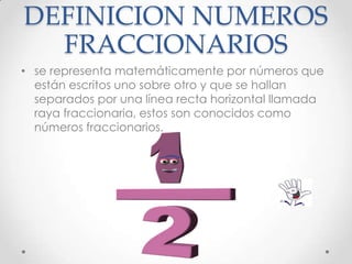DEFINICION NUMEROS
FRACCIONARIOS
• se representa matemáticamente por números que
están escritos uno sobre otro y que se hallan
separados por una línea recta horizontal llamada
raya fraccionaria, estos son conocidos como
números fraccionarios.

 