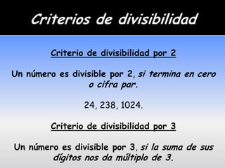 Criterio de divisibilidad por 2

Un número es divisible por 2, si termina en cero
                  o cifra par.

                 24, 238, 1024.

         Criterio de divisibilidad por 3

Un número es divisible por 3, si la suma de sus
         dígitos nos da múltiplo de 3.
 
