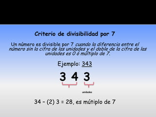 Criterio de divisibilidad por 7
 Un número es divisible por 7 cuando la diferencia entre el
número sin la cifra de las unidades y el doble de la cifra de las
                 unidades es 0 ó múltiplo de 7.

                       Ejemplo: 343

                       3 4 3
                                  unidades



           34 – (2) 3 = 28, es mútiplo de 7
 