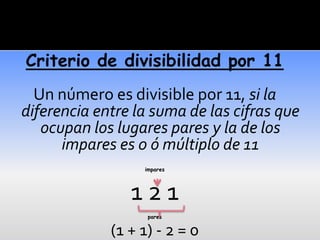Criterio de divisibilidad por 11
  Un número es divisible por 11, si la
diferencia entre la suma de las cifras que
   ocupan los lugares pares y la de los
      impares es 0 ó múltiplo de 11
                  impares




                121
                   pares


             (1 + 1) - 2 = 0
 